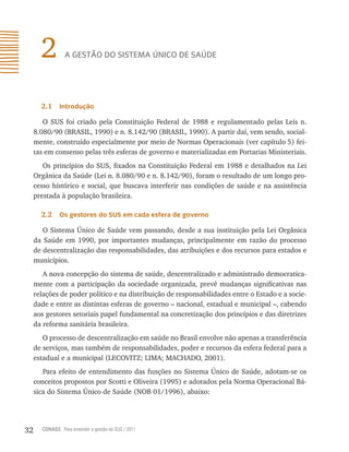 2         A gestão do sistemA Único de sAÚde




       2.1    introdução

        O SUS foi criado pela Constituição Federal de 1988 e regulamentado pelas Leis n.
     8.080/90 (BRASIL, 1990) e n. 8.142/90 (BRASIL, 1990). A partir daí, vem sendo, social-
     mente, construído especialmente por meio de Normas Operacionais (ver capítulo 5) fei-
     tas em consenso pelas três esferas de governo e materializadas em Portarias Ministeriais.
        Os princípios do SUS, fixados na Constituição Federal em 1988 e detalhados na Lei
     Orgânica da Saúde (Lei n. 8.080/90 e n. 8.142/90), foram o resultado de um longo pro-
     cesso histórico e social, que buscava interferir nas condições de saúde e na assistência
     prestada à população brasileira.

       2.2    os gestores do sUs em cada esfera de governo

        O Sistema Único de Saúde vem passando, desde a sua instituição pela Lei Orgânica
     da Saúde em 1990, por importantes mudanças, principalmente em razão do processo
     de descentralização das responsabilidades, das atribuições e dos recursos para estados e
     municípios.
        A nova concepção do sistema de saúde, descentralizado e administrado democratica-
     mente com a participação da sociedade organizada, prevê mudanças significativas nas
     relações de poder político e na distribuição de responsabilidades entre o Estado e a socie-
     dade e entre as distintas esferas de governo – nacional, estadual e municipal –, cabendo
     aos gestores setoriais papel fundamental na concretização dos princípios e das diretrizes
     da reforma sanitária brasileira.
        O processo de descentralização em saúde no Brasil envolve não apenas a transferência
     de serviços, mas também de responsabilidades, poder e recursos da esfera federal para a
     estadual e a municipal (LECOVITZ; LIMA; MACHADO, 2001).
        Para efeito de entendimento das funções no Sistema Único de Saúde, adotam-se os
     conceitos propostos por Scotti e Oliveira (1995) e adotados pela Norma Operacional Bá-
     sica do Sistema Único de Saúde (NOB 01/1996), abaixo:




32     CONASS Para entender a gestão do SUS / 2011
 