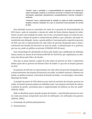 “Gestão” como a atividade e a responsabilidade de comandar um sistema de
                 saúde (municipal, estadual ou nacional) exercendo as funções de coordenação,
                 articulação, negociação, planejamento, acompanhamento, controle, avaliação e
                 auditoria.

                 “Gerência” como a administração de unidade ou órgão de saúde (ambulatório,
                 hospital, instituto, fundação etc.) que se caracteriza como prestador de serviço
                 do SUS.


   Essa distinção tornou-se necessária em razão de o processo de descentralização do
SUS tratar a ação de comandar o sistema de saúde de forma distinta daquela de admi-
nistrar ou gerir uma unidade de saúde. Isso se deu, em primeiro lugar, em razão do con-
senso de que a função de gestão é exclusivamente pública e que, portanto, não pode ser
transferida nem delegada. Assim, a gestão pública é executada pelos respectivos gestores
do SUS, que são os representantes de cada esfera de governo designados para o desen-
volvimento das funções do Executivo na área da saúde. A administração ou a gerência,
por sua vez, pode ser pública ou privada (CONASS–SUS 20 anos).
    Essa terminologia foi oficializada no Pacto pela Saúde com a publicação da definição
desses termos no Anexo IX da Portaria/GM 699 de 30/03/06, que regulamenta as dire-
trizes dos Pactos pela Vida e de Gestão.
   Para que se possa discutir o papel de cada esfera de governo no SUS, é importante
definir quem são os gestores do Sistema Único de Saúde e o que são as funções gestoras
no SUS.
   Os gestores do SUS são os representantes de cada esfera de governo designados para
o desenvolvimento das funções do Executivo na saúde: no âmbito nacional, o Ministro da
Saúde; no âmbito estadual, o Secretário de Estado da Saúde, e no municipal, o Secretário
Municipal de Saúde.
   A atuação do gestor do SUS efetiva-se por meio do exercício das funções gestoras na
saúde. As funções gestoras podem ser definidas como “um conjunto articulado de saberes
e práticas de gestão, necessários para a implementação de políticas na área da saúde”
(SOUZA, 2002).
   Pode-se identificar quatro grandes grupos de funções – macrofunções gestoras na saú-
de. Cada uma dessas compreende uma série de subfunções e de atribuições dos gestores
(SOUZA, 2002):
a. formulação de políticas/planejamento;
b. financiamento;


                                                                           Sistema Único de Saúde   33
 