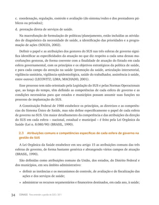 c. coordenação, regulação, controle e avaliação (do sistema/redes e dos prestadores pú-
     blicos ou privados);
     d. prestação direta de serviços de saúde.
        Na macrofunção de formulação de políticas/planejamento, estão incluídas as ativida-
     des de diagnóstico da necessidade de saúde, a identificação das prioridades e a progra-
     mação de ações (SOUZA, 2002).
         Definir o papel e as atribuições dos gestores do SUS nas três esferas de governo signi-
     fica identificar as especificidades da atuação no que diz respeito a cada uma dessas ma-
     crofunções gestoras, de forma coerente com a finalidade de atuação do Estado em cada
     esfera governamental, com os princípios e os objetivos estratégicos da política de saúde,
     e para cada campo da atenção na saúde (promoção da saúde, articulação intersetorial,
     vigilância sanitária, vigilância epidemiológica, saúde do trabalhador, assistência à saúde,
     entre outros) (LECOVITZ; LIMA; MACHADO, 2001).
        Esse processo tem sido orientado pela Legislação do SUS e pelas Normas Operacionais
     que, ao longo do tempo, têm definido as competências de cada esfera de governo e as
     condições necessárias para que estados e municípios possam assumir suas funções no
     processo de implantação do SUS.
        A Constituição Federal de 1988 estabelece os princípios, as diretrizes e as competên-
     cias do Sistema Único de Saúde, mas não define especificamente o papel de cada esfera
     de governo no SUS. Um maior detalhamento da competência e das atribuições da direção
     do SUS em cada esfera – nacional, estadual e municipal – é feito pela Lei Orgânica da
     Saúde (Lei n. 8.080/90) (BRASIL, 1990).

       2.3  atribuições comuns e competências específicas de cada esfera de governo na
       gestão do sUs

        A Lei Orgânica da Saúde estabelece em seu artigo 15 as atribuições comuns das três
     esferas de governo, de forma bastante genérica e abrangendo vários campos de atuação
     (BRASIL, 1990).
       São definidas como atribuições comuns da União, dos estados, do Distrito Federal e
     dos municípios, em seu âmbito administrativo:
        » definir as instâncias e os mecanismos de controle, de avaliação e de fiscalização das
          ações e dos serviços de saúde;
        » administrar os recursos orçamentários e financeiros destinados, em cada ano, à saúde;


34     CONASS Para entender a gestão do SUS / 2011
 