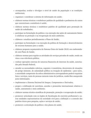 » acompanhar, avaliar e divulgar o nível de saúde da população e as condições
  ambientais;
» organizar e coordenar o sistema de informação em saúde;
» elaborar normas técnicas e estabelecer padrões de qualidade e parâmetros de custos
  que caracterizam a assistência à saúde;
» elaborar normas técnicas e estabelecer padrões de qualidade para promoção da
  saúde do trabalhador;
» participar na formulação da política e na execução das ações de saneamento básico
  e colaborar na proteção e na recuperação do meio ambiente;
» elaborar e atualizar periodicamente o Plano de Saúde;
» participar na formulação e na execução da política de formação e desenvolvimento
  de recursos humanos para a saúde;
» elaborar proposta orçamentária do Sistema Único de Saúde (SUS) em conformida-
  de com Plano de Saúde;
» elaborar normas para regular as atividades de serviços privados de saúde, tendo em
  vista a sua relevância pública;
» realizar operações externas de natureza financeira de interesse da saúde, autoriza-
  das pelo Senado Federal;
» atender as necessidades coletivas, urgentes e transitórias, decorrentes de situações
  de perigo iminente, de calamidade pública ou irrupção de epidemias – para tanto,
  a autoridade competente da esfera administrativa correspondente poderá requisitar
  bens e serviços, tanto de pessoas naturais como de jurídicas, sendo-lhes assegurada
  justa indenização;
» implementar o Sistema Nacional de Sangue, Componentes e Derivados;
» propor a celebração de convênios, acordos e protocolos internacionais relativos à
  saúde, saneamento e meio ambiente;
» elaborar normas técnico-científicas de promoção, proteção e recuperação da saúde;
» promover articulação com os órgãos de fiscalização do exercício profissional e ou-
  tras entidades representativas da sociedade civil para a definição e o controle dos
  padrões éticos para pesquisa, ações e serviços de saúde;
» promover a articulação da política e dos planos de saúde;


                                                                  Sistema Único de Saúde   35
 