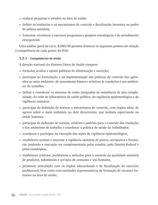 » realizar pesquisas e estudos na área de saúde;
       » definir as instâncias e os mecanismos de controle e fiscalização inerentes ao poder
         de polícia sanitária;
       » fomentar, coordenar e executar programas e projetos estratégicos e de atendimento
         emergencial.
        Uma análise geral da Lei n. 8.080/90 permite destacar os seguintes pontos em relação
     à competência de cada gestor do SUS:

       2.3.1      Competências da União

       À direção nacional do Sistema Único de Saúde compete:
       » formular, avaliar e apoiar políticas de alimentação e nutrição;
       » participar na formulação e na implementação das políticas de controle das agres-
         sões ao meio ambiente, de saneamento básico e relativas às condições e aos ambien-
         tes de trabalho;
       » definir e coordenar os sistemas de redes integradas de assistência de alta comple-
         xidade, de rede de laboratórios de saúde pública, de vigilância epidemiológica e de
         vigilância sanitária;
       » participar da definição de normas e mecanismos de controle, com órgãos afins, de
         agravo sobre o meio ambiente ou dele decorrentes, que tenham repercussão na
         saúde humana;
       » participar da definição de normas, critérios e padrões para o controle das condições
         e dos ambientes de trabalho e coordenar a política de saúde do trabalhador;
       » coordenar e participar na execução das ações de vigilância epidemiológica;
       » estabelecer normas e executar a vigilância sanitária de portos, aeroportos e frontei-
         ras, podendo a execução ser complementada pelos estados, pelo Distrito Federal e
         pelos municípios;
       » estabelecer critérios, parâmetros e métodos para o controle da qualidade sanitária
         de produtos, substâncias e serviços de consumo e uso humano;
       » promover articulação com os órgãos educacionais e de fiscalização do exercício
         profissional, bem como com entidades representativas de formação de recursos hu-
         manos na área de saúde;




36     CONASS Para entender a gestão do SUS / 2011
 