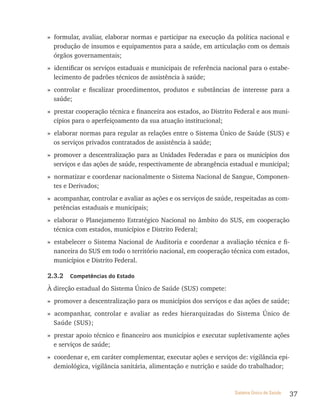 » formular, avaliar, elaborar normas e participar na execução da política nacional e
  produção de insumos e equipamentos para a saúde, em articulação com os demais
  órgãos governamentais;
» identificar os serviços estaduais e municipais de referência nacional para o estabe-
  lecimento de padrões técnicos de assistência à saúde;
» controlar e fiscalizar procedimentos, produtos e substâncias de interesse para a
  saúde;
» prestar cooperação técnica e financeira aos estados, ao Distrito Federal e aos muni-
  cípios para o aperfeiçoamento da sua atuação institucional;
» elaborar normas para regular as relações entre o Sistema Único de Saúde (SUS) e
  os serviços privados contratados de assistência à saúde;
» promover a descentralização para as Unidades Federadas e para os municípios dos
  serviços e das ações de saúde, respectivamente de abrangência estadual e municipal;
» normatizar e coordenar nacionalmente o Sistema Nacional de Sangue, Componen-
  tes e Derivados;
» acompanhar, controlar e avaliar as ações e os serviços de saúde, respeitadas as com-
  petências estaduais e municipais;
» elaborar o Planejamento Estratégico Nacional no âmbito do SUS, em cooperação
  técnica com estados, municípios e Distrito Federal;
» estabelecer o Sistema Nacional de Auditoria e coordenar a avaliação técnica e fi-
  nanceira do SUS em todo o território nacional, em cooperação técnica com estados,
  municípios e Distrito Federal.

2.3.2   Competências do estado

À direção estadual do Sistema Único de Saúde (SUS) compete:
» promover a descentralização para os municípios dos serviços e das ações de saúde;
» acompanhar, controlar e avaliar as redes hierarquizadas do Sistema Único de
  Saúde (SUS);
» prestar apoio técnico e financeiro aos municípios e executar supletivamente ações
  e serviços de saúde;
» coordenar e, em caráter complementar, executar ações e serviços de: vigilância epi-
  demiológica, vigilância sanitária, alimentação e nutrição e saúde do trabalhador;


                                                                  Sistema Único de Saúde   37
 