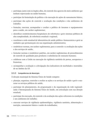 » participar, junto com os órgãos afins, do controle dos agravos do meio ambiente que
       tenham repercussão na saúde humana;
     » participar da formulação da política e da execução de ações de saneamento básico;
     » participar das ações de controle e avaliação das condições e dos ambientes de
       trabalho;
     » formular, executar, acompanhar e avaliar a política de insumos e equipamentos
       para a saúde, em caráter suplementar;
     » identificar estabelecimentos hospitalares de referência e gerir sistemas públicos de
       alta complexidade, de referência estadual e regional;
     » coordenar a rede estadual de laboratórios de saúde pública e hemocentros e gerir as
       unidades que permaneçam em sua organização administrativa;
     » estabelecer normas, em caráter suplementar, para o controle e a avaliação das ações
       e dos serviços de saúde;
     » formular normas e estabelecer padrões, em caráter suplementar, de procedimentos
       de controle de qualidade para produtos e substâncias de consumo humano;
     » colaborar com a União na execução da vigilância sanitária de portos, aeroportos e
       fronteiras;
     » acompanhar a avaliação e a divulgação dos indicadores de morbidade e mortalida-
       de no âmbito da UF.

     2.3.3      Competências do município

     À direção municipal do Sistema Único de Saúde compete:
     » planejar, organizar, controlar e avaliar as ações e os serviços de saúde e gerir e exe-
       cutar os serviços públicos de saúde;
     » participar do planejamento, da programação e da organização da rede regionali-
       zada e hierarquizada do Sistema Único de Saúde, em articulação com sua direção
       estadual;
     » participar da execução, do controle e da avaliação das ações referentes às condições
       e aos ambientes de trabalho;
     » executar serviços de vigilância epidemiológica, vigilância sanitária, alimentação e
       nutrição, saneamento básico e saúde do trabalhador;




38   CONASS Para entender a gestão do SUS / 2011
 
