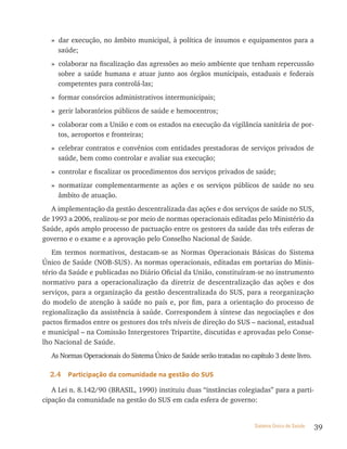 » dar execução, no âmbito municipal, à política de insumos e equipamentos para a
    saúde;
  » colaborar na fiscalização das agressões ao meio ambiente que tenham repercussão
    sobre a saúde humana e atuar junto aos órgãos municipais, estaduais e federais
    competentes para controlá-las;
  » formar consórcios administrativos intermunicipais;
  » gerir laboratórios públicos de saúde e hemocentros;
  » colaborar com a União e com os estados na execução da vigilância sanitária de por-
    tos, aeroportos e fronteiras;
  » celebrar contratos e convênios com entidades prestadoras de serviços privados de
    saúde, bem como controlar e avaliar sua execução;
  » controlar e fiscalizar os procedimentos dos serviços privados de saúde;
  » normatizar complementarmente as ações e os serviços públicos de saúde no seu
    âmbito de atuação.
   A implementação da gestão descentralizada das ações e dos serviços de saúde no SUS,
de 1993 a 2006, realizou-se por meio de normas operacionais editadas pelo Ministério da
Saúde, após amplo processo de pactuação entre os gestores da saúde das três esferas de
governo e o exame e a aprovação pelo Conselho Nacional de Saúde.
   Em termos normativos, destacam-se as Normas Operacionais Básicas do Sistema
Único de Saúde (NOB-SUS). As normas operacionais, editadas em portarias do Minis-
tério da Saúde e publicadas no Diário Oficial da União, constituíram-se no instrumento
normativo para a operacionalização da diretriz de descentralização das ações e dos
serviços, para a organização da gestão descentralizada do SUS, para a reorganização
do modelo de atenção à saúde no país e, por fim, para a orientação do processo de
regionalização da assistência à saúde. Correspondem à síntese das negociações e dos
pactos firmados entre os gestores dos três níveis de direção do SUS – nacional, estadual
e municipal – na Comissão Intergestores Tripartite, discutidas e aprovadas pelo Conse-
lho Nacional de Saúde.
  As Normas Operacionais do Sistema Único de Saúde serão tratadas no capítulo 3 deste livro.

  2.4   Participação da comunidade na gestão do sUs

   A Lei n. 8.142/90 (BRASIL, 1990) instituiu duas “instâncias colegiadas” para a parti-
cipação da comunidade na gestão do SUS em cada esfera de governo:


                                                                        Sistema Único de Saúde   39
 