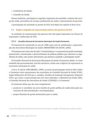 » Conferência de Saúde;
        » Conselho de Saúde.
        Dessas instâncias, participam os seguintes segmentos da sociedade: usuários dos servi-
     ços de saúde, prestadores de serviços, profissionais de saúde e representantes do governo.
        A participação da sociedade na gestão do SUS será objeto do capítulo 6 deste livro.

        2.5    Órgãos colegiados de representação política dos gestores do sUs

       As entidades de representação dos gestores têm tido papel importante nos fóruns de
     negociação e deliberação do SUS.

        2.5.1      Conselho nacional de secretarias municipais de saúde (Conasems)

        O Conasems foi constituído no ano de 1988 como ente de mobilização e representa-
     ção dos Secretários Municipais de Saúde (MINISTÉRIO DA SAÚDE, 2002).
        O Conasems tem como eixo de ação “o fortalecimento e a autonomia da gestão municipal,
     promovendo e incentivando o desenvolvimento de políticas públicas que valorizem as expe-
     riências de saúde, com caráter intersetorial, que promova equidade e participação social”.
        O Conselho Nacional de Secretarias Municipais de Saúde (Conasems) define- se como
     entidade não governamental, sem fins lucrativos, criada com o objetivo de representar as
     secretarias municipais de saúde.
        A Lei n. 8.142 de 1990 (BRASIL, 1990), ao tratar da participação social no SUS, define
     o Conasems como representante dos municípios no Conselho Nacional de Saúde (CNS),
     órgão deliberativo do SUS que é, também, membro da Comissão Intergestores Tripartite
     (CIT), que reúne a representação dos três entes federados: o Ministério da Saúde (MS),
     o Conselho Nacional dos Secretários de Saúde (CONASS) e o Conasems2.
        O Conasems define que são suas competências:
        » promover e consolidar um novo modelo de gestão pública de saúde alicerçado nos
          conceitos de descentralização e municipalização;
        » propor fórmulas de gestão democrática para a saúde;




     2_ Para informações sobre estrutura e funcionamento do conasems, consultar o link<http://www.conasems.org.br>.



40      CONASS Para entender a gestão do SUS / 2011
 