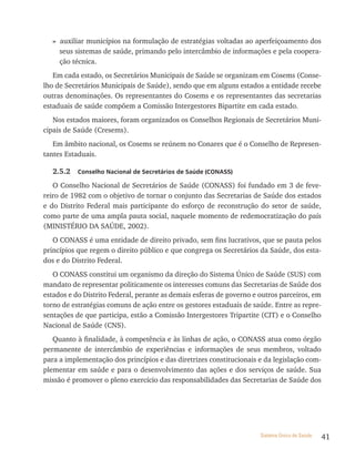 » auxiliar municípios na formulação de estratégias voltadas ao aperfeiçoamento dos
     seus sistemas de saúde, primando pelo intercâmbio de informações e pela coopera-
     ção técnica.
   Em cada estado, os Secretários Municipais de Saúde se organizam em Cosems (Conse-
lho de Secretários Municipais de Saúde), sendo que em alguns estados a entidade recebe
outras denominações. Os representantes do Cosems e os representantes das secretarias
estaduais de saúde compõem a Comissão Intergestores Bipartite em cada estado.
   Nos estados maiores, foram organizados os Conselhos Regionais de Secretários Muni-
cipais de Saúde (Cresems).
   Em âmbito nacional, os Cosems se reúnem no Conares que é o Conselho de Represen-
tantes Estaduais.

   2.5.2   Conselho nacional de secretários de saúde (Conass)

   O Conselho Nacional de Secretários de Saúde (CONASS) foi fundado em 3 de feve-
reiro de 1982 com o objetivo de tornar o conjunto das Secretarias de Saúde dos estados
e do Distrito Federal mais participante do esforço de reconstrução do setor de saúde,
como parte de uma ampla pauta social, naquele momento de redemocratização do país
(MINISTÉRIO DA SAÚDE, 2002).
   O CONASS é uma entidade de direito privado, sem fins lucrativos, que se pauta pelos
princípios que regem o direito público e que congrega os Secretários da Saúde, dos esta-
dos e do Distrito Federal.
   O CONASS constitui um organismo da direção do Sistema Único de Saúde (SUS) com
mandato de representar politicamente os interesses comuns das Secretarias de Saúde dos
estados e do Distrito Federal, perante as demais esferas de governo e outros parceiros, em
torno de estratégias comuns de ação entre os gestores estaduais de saúde. Entre as repre-
sentações de que participa, estão a Comissão Intergestores Tripartite (CIT) e o Conselho
Nacional de Saúde (CNS).
   Quanto à finalidade, à competência e às linhas de ação, o CONASS atua como órgão
permanente de intercâmbio de experiências e informações de seus membros, voltado
para a implementação dos princípios e das diretrizes constitucionais e da legislação com-
plementar em saúde e para o desenvolvimento das ações e dos serviços de saúde. Sua
missão é promover o pleno exercício das responsabilidades das Secretarias de Saúde dos




                                                                      Sistema Único de Saúde   41
 