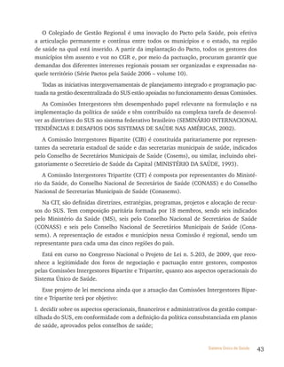 O Colegiado de Gestão Regional é uma inovação do Pacto pela Saúde, pois efetiva
a articulação permanente e contínua entre todos os municípios e o estado, na região
de saúde na qual está inserido. A partir da implantação do Pacto, todos os gestores dos
municípios têm assento e voz no CGR e, por meio da pactuação, procuram garantir que
demandas dos diferentes interesses regionais possam ser organizadas e expressadas na-
quele território (Série Pactos pela Saúde 2006 – volume 10).
   Todas as iniciativas intergovernamentais de planejamento integrado e programação pac-
tuada na gestão descentralizada do SUS estão apoiadas no funcionamento dessas Comissões.
   As Comissões Intergestores têm desempenhado papel relevante na formulação e na
implementação da política de saúde e têm contribuído na complexa tarefa de desenvol-
ver as diretrizes do SUS no sistema federativo brasileiro (SEMINÁRIO INTERNACIONAL
TENDÊNCIAS E DESAFIOS DOS SISTEMAS DE SAÚDE NAS AMÉRICAS, 2002).
   A Comissão Intergestores Bipartite (CIB) é constituída paritariamente por represen-
tantes da secretaria estadual de saúde e das secretarias municipais de saúde, indicados
pelo Conselho de Secretários Municipais de Saúde (Cosems), ou similar, incluindo obri-
gatoriamente o Secretário de Saúde da Capital (MINISTÉRIO DA SAÚDE, 1993).
   A Comissão Intergestores Tripartite (CIT) é composta por representantes do Ministé-
rio da Saúde, do Conselho Nacional de Secretários de Saúde (CONASS) e do Conselho
Nacional de Secretarias Municipais de Saúde (Conasems).
   Na CIT, são definidas diretrizes, estratégias, programas, projetos e alocação de recur-
sos do SUS. Tem composição paritária formada por 18 membros, sendo seis indicados
pelo Ministério da Saúde (MS), seis pelo Conselho Nacional de Secretários de Saúde
(CONASS) e seis pelo Conselho Nacional de Secretários Municipais de Saúde (Cona-
sems). A representação de estados e municípios nessa Comissão é regional, sendo um
representante para cada uma das cinco regiões do país.
   Está em curso no Congresso Nacional o Projeto de Lei n. 5.203, de 2009, que reco-
nhece a legitimidade dos foros de negociação e pactuação entre gestores, compostos
pelas Comissões Intergestores Bipartite e Tripartite, quanto aos aspectos operacionais do
Sistema Único de Saúde.
    Esse projeto de lei menciona ainda que a atuação das Comissões Intergestores Bipar-
tite e Tripartite terá por objetivo:
I. decidir sobre os aspectos operacionais, financeiros e administrativos da gestão compar-
tilhada do SUS, em conformidade com a definição da política consubstanciada em planos
de saúde, aprovados pelos conselhos de saúde;


                                                                      Sistema Único de Saúde   43
 