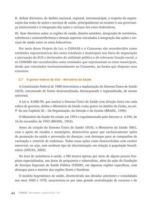 II. definir diretrizes, de âmbito nacional, regional, intermunicipal, a respeito da organi-
     zação das redes de ações e serviços de saúde, principalmente no tocante à sua governan-
     ça institucional e à integração das ações e serviços dos entes federativos;
     III. fixar diretrizes sobre as regiões de saúde, distrito sanitário, integração de territórios,
     referência e contrarreferência e demais aspectos vinculados à integração das ações e ser-
     viços de saúde entre os entes federativos.
        Por meio desse Projeto de Lei, o CONASS e o Conasems são reconhecidos como
     entidades representativas dos entes estaduais e municipais nos foros de negociação
     e pactuação do SUS e declarados de utilidade pública e de relevante função social, e
     os COSEMS são reconhecidos como entidades que representam os entes municipais,
     desde que vinculados institucionalmente ao Conasems, na forma que dispuser seus
     estatutos.

       2.7     o gestor federal do sUs – ministério da saúde

        A Constituição Federal de 1988 determinou a implantação do Sistema Único de Saúde
     (SUS), estruturado de forma descentralizada, hierarquizada e regionalizada, de acesso
     universal.
        A Lei n. 8.080/90, que institui o Sistema Único de Saúde com direção única em cada
     esfera de governo, define o Ministério da Saúde como gestor no âmbito da União, no art.
     9° do seu Capítulo III – Da Organização, da Direção e da Gestão (BRASIL, 1990).
        O Ministério da Saúde foi criado em 1953 e regulamentado pelo Decreto n. 4.596, de
     16 de novembro de 1953 (BRASIL, 1953).
        Antes da criação do Sistema Único de Saúde (SUS), o Ministério da Saúde (MS),
     com o apoio de estados e municípios, desenvolvia quase que exclusivamente ações
     de promoção da saúde e prevenção de doenças, com destaque para as campanhas de
     vacinação e controle de endemias. Todas essas ações eram desenvolvidas com caráter
     universal, ou seja, sem nenhum tipo de discriminação em relação à população benefi-
     ciária (SOUZA, 2002).
        Na área de assistência à saúde, o MS atuava apenas por meio de alguns poucos hos-
     pitais especializados, nas áreas de psiquiatria e tuberculose, além da ação da Fundação
     de Serviços Especiais de Saúde Pública (FSESP), em algumas regiões específicas, com
     destaque para o interior das regiões Norte e Nordeste.
       O modelo hegemônico de saúde, desenvolvido nas décadas anteriores e consolidado
     nos anos 1960 e 1970, caracterizou-se por uma grande centralização de recursos e de



44      CONASS Para entender a gestão do SUS / 2011
 