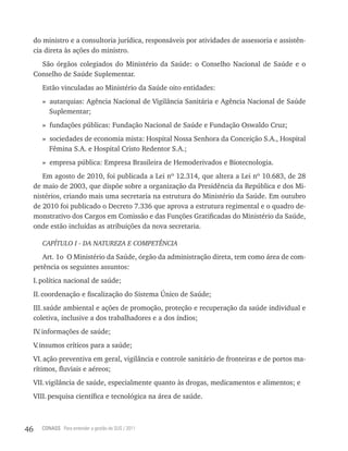 do ministro e a consultoria jurídica, responsáveis por atividades de assessoria e assistên-
     cia direta às ações do ministro.
       São órgãos colegiados do Ministério da Saúde: o Conselho Nacional de Saúde e o
     Conselho de Saúde Suplementar.
        Estão vinculadas ao Ministério da Saúde oito entidades:
        » autarquias: Agência Nacional de Vigilância Sanitária e Agência Nacional de Saúde
          Suplementar;
        » fundações públicas: Fundação Nacional de Saúde e Fundação Oswaldo Cruz;
        » sociedades de economia mista: Hospital Nossa Senhora da Conceição S.A., Hospital
          Fêmina S.A. e Hospital Cristo Redentor S.A.;
        » empresa pública: Empresa Brasileira de Hemoderivados e Biotecnologia.
        Em agosto de 2010, foi publicada a Lei nº 12.314, que altera a Lei nº 10.683, de 28
     de maio de 2003, que dispõe sobre a organização da Presidência da República e dos Mi-
     nistérios, criando mais uma secretaria na estrutura do Ministério da Saúde. Em outubro
     de 2010 foi publicado o Decreto 7.336 que aprova a estrutura regimental e o quadro de-
     monstrativo dos Cargos em Comissão e das Funções Gratificadas do Ministério da Saúde,
     onde estão incluídas as atribuições da nova secretaria.

        CAPÍTULO I - DA NATUREZA E COMPETÊNCIA

        Art. 1o O Ministério da Saúde, órgão da administração direta, tem como área de com-
     petência os seguintes assuntos:
     I. política nacional de saúde;
     II. coordenação e fiscalização do Sistema Único de Saúde;
     III. saúde ambiental e ações de promoção, proteção e recuperação da saúde individual e
     coletiva, inclusive a dos trabalhadores e a dos índios;
     IV informações de saúde;
       .
     V insumos críticos para a saúde;
      .
     VI. ação preventiva em geral, vigilância e controle sanitário de fronteiras e de portos ma-
     rítimos, fluviais e aéreos;
     VII. vigilância de saúde, especialmente quanto às drogas, medicamentos e alimentos; e
     VIII. pesquisa científica e tecnológica na área de saúde.



46     CONASS Para entender a gestão do SUS / 2011
 