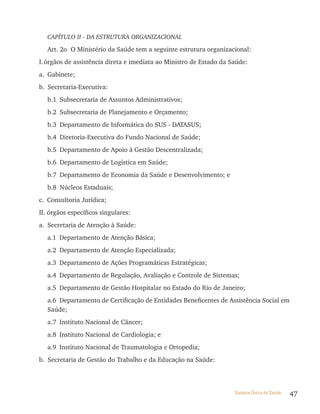CAPÍTULO II - DA ESTRUTURA ORGANIZACIONAL

   Art. 2o O Ministério da Saúde tem a seguinte estrutura organizacional:
I. órgãos de assistência direta e imediata ao Ministro de Estado da Saúde:
a. Gabinete;
b. Secretaria-Executiva:
   b.1 Subsecretaria de Assuntos Administrativos;
   b.2 Subsecretaria de Planejamento e Orçamento;
   b.3 Departamento de Informática do SUS - DATASUS;
   b.4 Diretoria-Executiva do Fundo Nacional de Saúde;
   b.5 Departamento de Apoio à Gestão Descentralizada;
   b.6 Departamento de Logística em Saúde;
   b.7 Departamento de Economia da Saúde e Desenvolvimento; e
   b.8 Núcleos Estaduais;
c. Consultoria Jurídica;
II. órgãos específicos singulares:
a. Secretaria de Atenção à Saúde:
   a.1 Departamento de Atenção Básica;
   a.2 Departamento de Atenção Especializada;
   a.3 Departamento de Ações Programáticas Estratégicas;
   a.4 Departamento de Regulação, Avaliação e Controle de Sistemas;
   a.5 Departamento de Gestão Hospitalar no Estado do Rio de Janeiro;
   a.6 Departamento de Certificação de Entidades Beneficentes de Assistência Social em
   Saúde;
   a.7 Instituto Nacional de Câncer;
   a.8 Instituto Nacional de Cardiologia; e
   a.9 Instituto Nacional de Traumatologia e Ortopedia;
b. Secretaria de Gestão do Trabalho e da Educação na Saúde:



                                                                     Sistema Único de Saúde   47
 