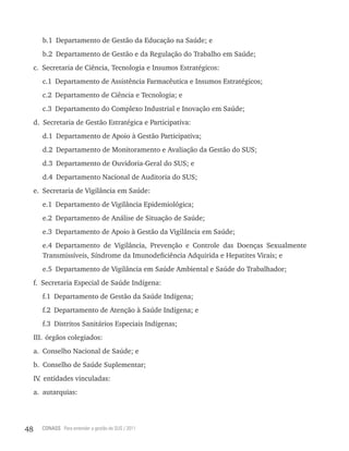 b.1 Departamento de Gestão da Educação na Saúde; e
        b.2 Departamento de Gestão e da Regulação do Trabalho em Saúde;
     c. Secretaria de Ciência, Tecnologia e Insumos Estratégicos:
        c.1 Departamento de Assistência Farmacêutica e Insumos Estratégicos;
        c.2 Departamento de Ciência e Tecnologia; e
        c.3 Departamento do Complexo Industrial e Inovação em Saúde;
     d. Secretaria de Gestão Estratégica e Participativa:
        d.1 Departamento de Apoio à Gestão Participativa;
        d.2 Departamento de Monitoramento e Avaliação da Gestão do SUS;
        d.3 Departamento de Ouvidoria-Geral do SUS; e
        d.4 Departamento Nacional de Auditoria do SUS;
     e. Secretaria de Vigilância em Saúde:
        e.1 Departamento de Vigilância Epidemiológica;
        e.2 Departamento de Análise de Situação de Saúde;
        e.3 Departamento de Apoio à Gestão da Vigilância em Saúde;
        e.4 Departamento de Vigilância, Prevenção e Controle das Doenças Sexualmente
        Transmissíveis, Síndrome da Imunodeficiência Adquirida e Hepatites Virais; e
        e.5 Departamento de Vigilância em Saúde Ambiental e Saúde do Trabalhador;
     f. Secretaria Especial de Saúde Indígena:
        f.1 Departamento de Gestão da Saúde Indígena;
        f.2 Departamento de Atenção à Saúde Indígena; e
        f.3 Distritos Sanitários Especiais Indígenas;
     III. órgãos colegiados:
     a. Conselho Nacional de Saúde; e
     b. Conselho de Saúde Suplementar;
     IV entidades vinculadas:
       .
     a. autarquias:




48     CONASS Para entender a gestão do SUS / 2011
 