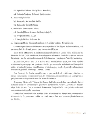 a.1 Agência Nacional de Vigilância Sanitária;
   a.2 Agência Nacional de Saúde Suplementar;
b. fundações públicas:
   b.1 Fundação Nacional de Saúde;
   b.2 Fundação Oswaldo Cruz;
c. sociedades de economia mista:
   c.1 Hospital Nossa Senhora da Conceição S.A.;
   c.2 Hospital Fêmina S.A.; e
   c.3 Hospital Cristo Redentor S.A.;
d. empresa pública: Empresa Brasileira de Hemoderivados e Biotecnologia.
   O decreto presidencial ainda define as competências dos órgãos do Ministério da Saú-
de, as atribuições dos dirigentes e dá outras providências.
   Desde 1991, o Ministério da Saúde mantém um Contrato de Gestão com a Associação das
Pioneiras Sociais (APS) – entidade de serviço social autônomo, de direito privado e sem fins
lucrativos – que é a instituição gestora da Rede Sarah de Hospitais do Aparelho Locomotor.
   A Associação, criada pela Lei n. 8.246, de 22 de outubro de 1991, tem como objetivo
retornar o imposto pago por qualquer cidadão, prestando-lhe assistência médica qualifi-
cada e gratuita, formando e qualificando profissionais de saúde, desenvolvendo pesquisa
científica e gerando tecnologia (BRASIL, 1991).
   Esse Contrato de Gestão mantido com o governo federal explicita os objetivos, as
metas e os prazos a serem cumpridos. Os princípios administrativos para alcançar esses
propósitos estão regulamentados em manuais internos.
   O controle é feito pelo Tribunal de Contas da União, com ênfase na avaliação dos re-
sultados finais dos investimentos garantidos por recursos públicos. A qualidade dos ser-
viços é aferida pelo Centro Nacional de Controle de Qualidade, com padrões universais
nas áreas ambulatorial e hospitalar.
   Os recursos financeiros que mantêm todas as unidades da Rede Sarah provêm exclu-
sivamente do Orçamento da União, em rubrica específica para manutenção do Contrato
de Gestão.




                                                                       Sistema Único de Saúde   49
 