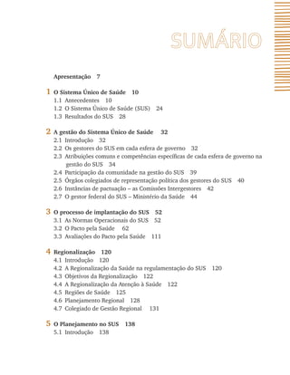 Apresentação 7

1   O Sistema Único de Saúde 10
    1.1 Antecedentes 10
    1.2 O Sistema Único de Saúde (SUS) 24
    1.3 Resultados do SUS 28

2   A gestão do Sistema Único de Saúde 32
    2.1 Introdução 32
    2.2 Os gestores do SUS em cada esfera de governo 32
    2.3 Atribuições comuns e competências específicas de cada esfera de governo na
         gestão do SUS 34
    2.4 Participação da comunidade na gestão do SUS 39
    2.5 Órgãos colegiados de representação política dos gestores do SUS 40
    2.6 Instâncias de pactuação – as Comissões Intergestores 42
    2.7 O gestor federal do SUS – Ministério da Saúde 44

3   O processo de implantação do SUS 52
    3.1 As Normas Operacionais do SUS 52
    3.2 O Pacto pela Saúde 62
    3.3 Avaliações do Pacto pela Saúde 111

4   Regionalização 120
    4.1 Introdução 120
    4.2 A Regionalização da Saúde na regulamentação do SUS 120
    4.3 Objetivos da Regionalização 122
    4.4 A Regionalização da Atenção à Saúde 122
    4.5 Regiões de Saúde 125
    4.6 Planejamento Regional 128
    4.7 Colegiado de Gestão Regional 131

5   O Planejamento no SUS 138
    5.1 Introdução 138
 