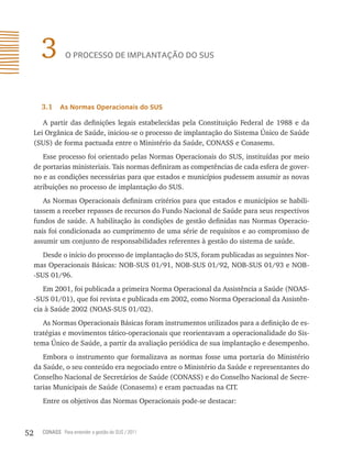3         o processo de implAntAção do sUs




       3.1    as normas operacionais do sUs

        A partir das definições legais estabelecidas pela Constituição Federal de 1988 e da
     Lei Orgânica de Saúde, iniciou-se o processo de implantação do Sistema Único de Saúde
     (SUS) de forma pactuada entre o Ministério da Saúde, CONASS e Conasems.
        Esse processo foi orientado pelas Normas Operacionais do SUS, instituídas por meio
     de portarias ministeriais. Tais normas definiram as competências de cada esfera de gover-
     no e as condições necessárias para que estados e municípios pudessem assumir as novas
     atribuições no processo de implantação do SUS.
        As Normas Operacionais definiram critérios para que estados e municípios se habili-
     tassem a receber repasses de recursos do Fundo Nacional de Saúde para seus respectivos
     fundos de saúde. A habilitação às condições de gestão definidas nas Normas Operacio-
     nais foi condicionada ao cumprimento de uma série de requisitos e ao compromisso de
     assumir um conjunto de responsabilidades referentes à gestão do sistema de saúde.
        Desde o início do processo de implantação do SUS, foram publicadas as seguintes Nor-
     mas Operacionais Básicas: NOB-SUS 01/91, NOB-SUS 01/92, NOB-SUS 01/93 e NOB-
     -SUS 01/96.
        Em 2001, foi publicada a primeira Norma Operacional da Assistência a Saúde (NOAS-
     -SUS 01/01), que foi revista e publicada em 2002, como Norma Operacional da Assistên-
     cia à Saúde 2002 (NOAS-SUS 01/02).
        As Normas Operacionais Básicas foram instrumentos utilizados para a definição de es-
     tratégias e movimentos tático-operacionais que reorientavam a operacionalidade do Sis-
     tema Único de Saúde, a partir da avaliação periódica de sua implantação e desempenho.
        Embora o instrumento que formalizava as normas fosse uma portaria do Ministério
     da Saúde, o seu conteúdo era negociado entre o Ministério da Saúde e representantes do
     Conselho Nacional de Secretários de Saúde (CONASS) e do Conselho Nacional de Secre-
     tarias Municipais de Saúde (Conasems) e eram pactuadas na CIT.
       Entre os objetivos das Normas Operacionais pode-se destacar:



52     CONASS Para entender a gestão do SUS / 2011
 