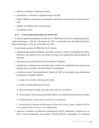 » induzir e estimular mudanças no SUS;
  » aprofundar e reorientar a implementação do SUS;
  » definir objetivos estratégicos, prioridades, diretrizes e movimentos tático-operacio-
    nais;
  » regular as relações entre seus gestores;
  » normatizar o SUS.

  3.1.1   a norma operacional Básica do sUs de 1991

   A Norma Operacional Básica do SUS 01/91 (NOB-SUS 01/91) foi editada pela Reso-
lução do Inamps n. 258, de 7 de janeiro de 1991, e reeditada com alterações pela Reso-
lução do Inamps n. 273, de 17 de julho de 1991.
  Os principais pontos da NOB-SUS 01/91 foram:
  » equiparou prestadores públicos e privados, no que se refere à modalidade de finan-
    ciamento, que passou a ser, em ambos os casos, por pagamento pela produção de
    serviços;
  » centralizou a gestão do SUS em nível federal (Inamps);
  » estabeleceu o instrumento convenial como a forma de transferência de recursos do
    Inamps para os estados, Distrito Federal e municípios;
  » considerou como “municipalizados” dentro do SUS os municípios que atendessem
    os seguintes requisitos básicos:

     e. criação dos Conselhos Municipais de Saúde;

     f. criação do Fundo Municipal de Saúde;

     g. Plano Municipal de Saúde aprovado pelos respectivos Conselhos;

     h. Programação e Orçamentação da Saúde (PROS) como detalhamento do Plano de Saúde;

     i. contrapartida de recursos para a saúde do seu orçamento;

     j. constituição de Comissão de Elaboração do Plano de Carreira, Cargos e Salários (PCCS)
     com o prazo de dois anos para a sua implantação;

  » instituiu a Unidade de Cobertura Ambulatorial (UCA), destinada a reajustar os va-
    lores a serem repassados aos estados, Distrito Federal e municípios. A cobertura


                                                                         Sistema Único de Saúde   53
 