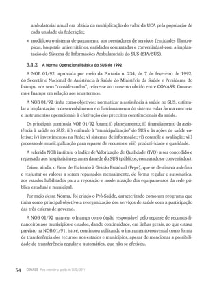 ambulatorial anual era obtida da multiplicação do valor da UCA pela população de
          cada unidade da federação;
        » modificou o sistema de pagamento aos prestadores de serviços (entidades filantró-
          picas, hospitais universitários, entidades contratadas e conveniadas) com a implan-
          tação do Sistema de Informações Ambulatoriais do SUS (SIA/SUS).

        3.1.2     a norma operacional Básica do sUs de 1992

        A NOB 01/92, aprovada por meio da Portaria n. 234, de 7 de fevereiro de 1992,
     do Secretário Nacional de Assistência à Saúde do Ministério da Saúde e Presidente do
     Inamps, nos seus “considerandos”, refere-se ao consenso obtido entre CONASS, Conase-
     ms e Inamps em relação aos seus termos.
         A NOB 01/92 tinha como objetivos: normatizar a assistência à saúde no SUS, estimu-
     lar a implantação, o desenvolvimento e o funcionamento do sistema e dar forma concreta
     e instrumentos operacionais à efetivação dos preceitos constitucionais da saúde.
         Os principais pontos da NOB 01/92 foram: i) planejamento; ii) financiamento da assis-
     tência à saúde no SUS; iii) estímulo à “municipalização” do SUS e às ações de saúde co-
     letiva; iv) investimentos na Rede; v) sistemas de informação; vi) controle e avaliação; vii)
     processo de municipalização para repasse de recursos e viii) produtividade e qualidade.
        A referida NOB instituiu o Índice de Valorização de Qualidade (IVQ) a ser concedido e
     repassado aos hospitais integrantes da rede do SUS (públicos, contratados e conveniados).
        Criou, ainda, o Fator de Estímulo à Gestão Estadual (Fege), que se destinava a definir
     e reajustar os valores a serem repassados mensalmente, de forma regular e automática,
     aos estados habilitados para a reposição e modernização dos equipamentos da rede pú-
     blica estadual e municipal.
        Por meio dessa Norma, foi criado o Pró-Saúde, caracterizado como um programa que
     tinha como principal objetivo a reorganização dos serviços de saúde com a participação
     das três esferas de governo.
        A NOB 01/92 mantém o Inamps como órgão responsável pelo repasse de recursos fi-
     nanceiros aos municípios e estados, dando continuidade, em linhas gerais, ao que estava
     previsto na NOB 01/91, isto é, continuou utilizando o instrumento convenial como forma
     de transferência dos recursos aos estados e municípios, apesar de mencionar a possibili-
     dade de transferência regular e automática, que não se efetivou.




54     CONASS Para entender a gestão do SUS / 2011
 