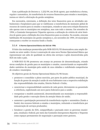 Com a publicação do Decreto n. 1.232/94, em 30 de agosto, que estabeleceu a forma,
     regular e automática, de transferência de recursos financeiros para estados e municípios,
     tornou-se viável a efetivação da gestão semiplena.
        Era necessária, entretanto, a definição dos tetos financeiros para as atividades am-
     bulatoriais e hospitalares para que se viabilizasse a transferência do montante global de
     recursos de custeio para os estados e municípios, criando-se uma nova relação financeira
     não apenas com os municípios em semiplena, mas com todo o sistema. Em setembro de
     1994, a Comissão Intergestores Tripartite aprovou a utilização do critério de série histó-
     rica de gastos para a definição dos tetos financeiros para os estados. Na ocasião, estavam
     habilitados 46 municípios em gestão semiplena e, em novembro de 1994, 24 municípios
     começaram a receber os recursos fundo a fundo.

        3.1.4     a norma operacional Básica do sUs de 1996

        O êxito das mudanças promovidas pela NOB-SUS 01/93 desencadeou uma ampla dis-
     cussão no setor saúde e levou à construção de uma nova Norma Operacional Básica que
     representasse um salto de qualidade na oferta dos serviços e ações desenvolvidas pelo
     SUS em todo o país.
        A NOB-SUS 01/96 promoveu um avanço no processo de descentralização, criando
     novas condições de gestão para os municípios e estados, caracterizando as responsabili-
     dades sanitárias do município pela saúde de seus cidadãos e redefinindo competências
     de estados e municípios.
        Os objetivos gerais da Norma Operacional Básica 01/96 foram:
        » promover e consolidar o pleno exercício, por parte do poder público municipal, da
          função de gestor da atenção à saúde de seus habitantes com a respectiva redefinição
          das responsabilidades dos estados, Distrito Federal e União;
        » caracterizar a responsabilidade sanitária de cada gestor, diretamente ou garantindo
          a referência, explicitando um novo pacto federativo para a saúde;
        » reorganizar o modelo assistencial, descentralizando aos municípios a responsabili-
          dade pela gestão e execução direta da atenção básica de saúde;
        » aumentar a participação percentual da transferência regular e automática (fundo a
          fundo) dos recursos federais a estados e municípios, reduzindo a transferência por
          remuneração de serviços produzidos;
        » fortalecer a gestão do SUS, compartilhada e pactuada entre os governos munici-
          pais, estaduais e federal, por meio das Comissões Intergestores Bipartite e Tripartite
          como espaços permanentes de negociação e pactuação entre gestores.


56     CONASS Para entender a gestão do SUS / 2011
 