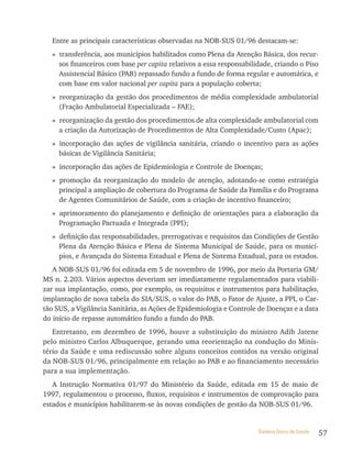 Entre as principais características observadas na NOB-SUS 01/96 destacam-se:
  » transferência, aos municípios habilitados como Plena da Atenção Básica, dos recur-
    sos financeiros com base per capita relativos a essa responsabilidade, criando o Piso
    Assistencial Básico (PAB) repassado fundo a fundo de forma regular e automática, e
    com base em valor nacional per capita para a população coberta;
  » reorganização da gestão dos procedimentos de média complexidade ambulatorial
    (Fração Ambulatorial Especializada – FAE);
  » reorganização da gestão dos procedimentos de alta complexidade ambulatorial com
    a criação da Autorização de Procedimentos de Alta Complexidade/Custo (Apac);
  » incorporação das ações de vigilância sanitária, criando o incentivo para as ações
    básicas de Vigilância Sanitária;
  » incorporação das ações de Epidemiologia e Controle de Doenças;
  » promoção da reorganização do modelo de atenção, adotando-se como estratégia
    principal a ampliação de cobertura do Programa de Saúde da Família e do Programa
    de Agentes Comunitários de Saúde, com a criação de incentivo financeiro;
  » aprimoramento do planejamento e definição de orientações para a elaboração da
    Programação Pactuada e Integrada (PPI);
  » definição das responsabilidades, prerrogativas e requisitos das Condições de Gestão
    Plena da Atenção Básica e Plena de Sistema Municipal de Saúde, para os municí-
    pios, e Avançada do Sistema Estadual e Plena de Sistema Estadual, para os estados.
   A NOB-SUS 01/96 foi editada em 5 de novembro de 1996, por meio da Portaria GM/
MS n. 2.203. Vários aspectos deveriam ser imediatamente regulamentados para viabili-
zar sua implantação, como, por exemplo, os requisitos e instrumentos para habilitação,
implantação de nova tabela do SIA/SUS, o valor do PAB, o Fator de Ajuste, a PPI, o Car-
tão SUS, a Vigilância Sanitária, as Ações de Epidemiologia e Controle de Doenças e a data
do início de repasse automático fundo a fundo do PAB.
   Entretanto, em dezembro de 1996, houve a substituição do ministro Adib Jatene
pelo ministro Carlos Albuquerque, gerando uma reorientação na condução do Minis-
tério da Saúde e uma rediscussão sobre alguns conceitos contidos na versão original
da NOB-SUS 01/96, principalmente em relação ao PAB e ao financiamento necessário
para a sua implementação.
   A Instrução Normativa 01/97 do Ministério da Saúde, editada em 15 de maio de
1997, regulamentou o processo, fluxos, requisitos e instrumentos de comprovação para
estados e municípios habilitarem-se às novas condições de gestão da NOB-SUS 01/96.


                                                                     Sistema Único de Saúde   57
 