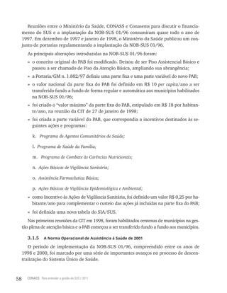 Reuniões entre o Ministério da Saúde, CONASS e Conasems para discutir o financia-
     mento do SUS e a implantação da NOB-SUS 01/96 consumiram quase todo o ano de
     1997. Em dezembro de 1997 e janeiro de 1998, o Ministério da Saúde publicou um con-
     junto de portarias regulamentando a implantação da NOB-SUS 01/96.
        As principais alterações introduzidas na NOB-SUS 01/96 foram:
        » o conceito original do PAB foi modificado. Deixou de ser Piso Assistencial Básico e
          passou a ser chamado de Piso da Atenção Básica, ampliando sua abrangência;
        » a Portaria/GM n. 1.882/97 definiu uma parte fixa e uma parte variável do novo PAB;
        » o valor nacional da parte fixa do PAB foi definido em R$ 10 per capita/ano a ser
          transferido fundo a fundo de forma regular e automática aos municípios habilitados
          na NOB-SUS 01/96;
        » foi criado o “valor máximo” da parte fixa do PAB, estipulado em R$ 18 por habitan-
          te/ano, na reunião da CIT de 27 de janeiro de 1998;
        » foi criada a parte variável do PAB, que correspondia a incentivos destinados às se-
          guintes ações e programas:

          k. Programa de Agentes Comunitários de Saúde;

          l. Programa de Saúde da Família;

          m. Programa de Combate às Carências Nutricionais;

          n. Ações Básicas de Vigilância Sanitária;

          o. Assistência Farmacêutica Básica;

          p. Ações Básicas de Vigilância Epidemiológica e Ambiental;
        » como Incentivo às Ações de Vigilância Sanitária, foi definido um valor R$ 0,25 por ha-
          bitante/ano para complementar o custeio das ações já incluídas na parte fixa do PAB;
        » foi definida uma nova tabela do SIA/SUS.
        Nas primeiras reuniões da CIT em 1998, foram habilitados centenas de municípios na ges-
     tão plena de atenção básica e o PAB começou a ser transferido fundo a fundo aos municípios.

        3.1.5     a norma operacional de assistência à saúde de 2001

        O período de implementação da NOB-SUS 01/96, compreendido entre os anos de
     1998 e 2000, foi marcado por uma série de importantes avanços no processo de descen-
     tralização do Sistema Único de Saúde.



58     CONASS Para entender a gestão do SUS / 2011
 