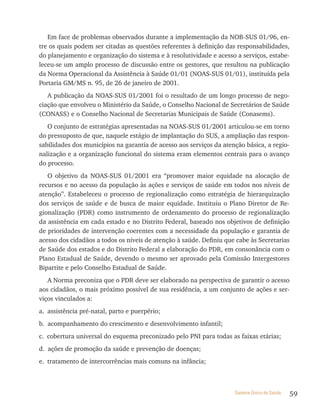 Em face de problemas observados durante a implementação da NOB-SUS 01/96, en-
tre os quais podem ser citadas as questões referentes à definição das responsabilidades,
do planejamento e organização do sistema e à resolutividade e acesso a serviços, estabe-
leceu-se um amplo processo de discussão entre os gestores, que resultou na publicação
da Norma Operacional da Assistência à Saúde 01/01 (NOAS-SUS 01/01), instituída pela
Portaria GM/MS n. 95, de 26 de janeiro de 2001.
   A publicação da NOAS-SUS 01/2001 foi o resultado de um longo processo de nego-
ciação que envolveu o Ministério da Saúde, o Conselho Nacional de Secretários de Saúde
(CONASS) e o Conselho Nacional de Secretarias Municipais de Saúde (Conasems).
   O conjunto de estratégias apresentadas na NOAS-SUS 01/2001 articulou-se em torno
do pressuposto de que, naquele estágio de implantação do SUS, a ampliação das respon-
sabilidades dos municípios na garantia de acesso aos serviços da atenção básica, a regio-
nalização e a organização funcional do sistema eram elementos centrais para o avanço
do processo.
   O objetivo da NOAS-SUS 01/2001 era “promover maior equidade na alocação de
recursos e no acesso da população às ações e serviços de saúde em todos nos níveis de
atenção”. Estabeleceu o processo de regionalização como estratégia de hierarquização
dos serviços de saúde e de busca de maior equidade. Instituiu o Plano Diretor de Re-
gionalização (PDR) como instrumento de ordenamento do processo de regionalização
da assistência em cada estado e no Distrito Federal, baseado nos objetivos de definição
de prioridades de intervenção coerentes com a necessidade da população e garantia de
acesso dos cidadãos a todos os níveis de atenção à saúde. Definiu que cabe às Secretarias
de Saúde dos estados e do Distrito Federal a elaboração do PDR, em consonância com o
Plano Estadual de Saúde, devendo o mesmo ser aprovado pela Comissão Intergestores
Bipartite e pelo Conselho Estadual de Saúde.
   A Norma preconiza que o PDR deve ser elaborado na perspectiva de garantir o acesso
aos cidadãos, o mais próximo possível de sua residência, a um conjunto de ações e ser-
viços vinculados a:
a. assistência pré-natal, parto e puerpério;
b. acompanhamento do crescimento e desenvolvimento infantil;
c. cobertura universal do esquema preconizado pelo PNI para todas as faixas etárias;
d. ações de promoção da saúde e prevenção de doenças;
e. tratamento de intercorrências mais comuns na infância;



                                                                     Sistema Único de Saúde   59
 