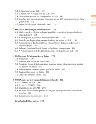 5.2 O Planejamento no SUS 139
    5.3 O Sistema de Planejamento do SUS 140
    5.4 Outros instrumentos de Planejamento no SUS 147
    5.5 Interface dos instrumentos de planejamento do SUS e instrumentos do Pacto
         pela Saúde 150
    5.6 Índice de Valorização da Gestão (IVG) 151

6   O SUS e a participação da comunidade 154
    6.1 Modernização e eficiência da gestão pública e participação organizada da
        sociedade civil 154
    6.2 A participação organizada da sociedade no SUS 155
    6.3 Bases legais da participação organizada da sociedade no SUS 156
    6.4 Funcionamento das Conferências e Conselhos de Saúde: ponderações e
        recomendações 161
    6.5 Relações dos Conselhos de Saúde e Comissões Intergestores 164
    6.6 A Política Nacional de Gestão Estratégica e Participativa no SUS 165

7   Os Sistemas de Informação em Saúde 170
    7.1 Introdução 170
    7.2 Informação e informática em Saúde 171
    7.3 Principais fontes de informação de interesse para o planejamento e tomada
         de decisão em Saúde 173
    7.4 Indicadores de interesse para a gestão da Saúde 177
    7.5 Registro Eletrônico em Saúde 190
    7.6 Cartão Nacional de Saúde 192

8   O CONASS e as Secretarias Estaduais de Saúde 206
    8.1 O CONASS no SUS 206
    8.2 O que é o CONASS 206
    8.3 Organização do CONASS 208
    8.4 As ações desenvolvidas pelo CONASS para o cumprimento de suas macro
        funções 210
    8.5 Comunicação e publicações 212

    Referências bibliográficas   215
 