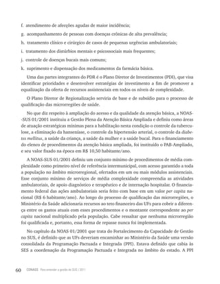 f. atendimento de afecções agudas de maior incidência;
     g. acompanhamento de pessoas com doenças crônicas de alta prevalência;
     h. tratamento clínico e cirúrgico de casos de pequenas urgências ambulatoriais;
     i. tratamento dos distúrbios mentais e psicossociais mais frequentes;
     j. controle de doenças bucais mais comuns;
     k. suprimento e dispensação dos medicamentos da farmácia básica.
        Uma das partes integrantes do PDR é o Plano Diretor de Investimentos (PDI), que visa
     identificar prioridades e desenvolver estratégias de investimento a fim de promover a
     equalização da oferta de recursos assistenciais em todos os níveis de complexidade.
       O Plano Diretor de Regionalização serviria de base e de subsídio para o processo de
     qualificação das microrregiões de saúde.
         No que diz respeito à ampliação do acesso e da qualidade da atenção básica, a NOAS-
     -SUS 01/2001 instituiu a Gestão Plena da Atenção Básica Ampliada e definiu como áreas
     de atuação estratégicas mínimas para a habilitação nesta condição o controle da tubercu-
     lose, a eliminação da hanseníase, o controle da hipertensão arterial, o controle da diabe-
     tes mellitus, a saúde da criança, a saúde da mulher e a saúde bucal. Para o financiamento
     do elenco de procedimentos da atenção básica ampliada, foi instituído o PAB-Ampliado,
     e seu valor fixado na época em R$ 10,50 habitante/ano.
         A NOAS-SUS 01/2001 definiu um conjunto mínimo de procedimentos de média com-
     plexidade como primeiro nível de referência intermunicipal, com acesso garantido a toda
     a população no âmbito microrregional, ofertados em um ou mais módulos assistenciais.
     Esse conjunto mínimo de serviços de média complexidade compreendia as atividades
     ambulatoriais, de apoio diagnóstico e terapêutico e de internação hospitalar. O financia-
     mento federal das ações ambulatoriais seria feito com base em um valor per capita na-
     cional (R$ 6 habitante/ano). Ao longo do processo de qualificação das microrregiões, o
     Ministério da Saúde adicionaria recursos ao teto financeiro das UFs para cobrir a diferen-
     ça entre os gastos atuais com esses procedimentos e o montante correspondente ao per
     capita nacional multiplicado pela população. Cabe ressaltar que nenhuma microrregião
     foi qualificada e, portanto, essa forma de repasse nunca foi implementada.
        No capítulo da NOAS 01/2001 que trata do Fortalecimento da Capacidade de Gestão
     no SUS, é definido que as UFs deveriam encaminhar ao Ministério da Saúde uma versão
     consolidada da Programação Pactuada e Integrada (PPI). Estava definido que cabia às
     SES a coordenação da Programação Pactuada e Integrada no âmbito do estado. A PPI



60     CONASS Para entender a gestão do SUS / 2011
 