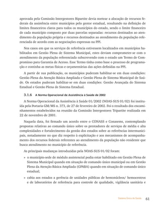 aprovada pela Comissão Intergestores Bipartite devia nortear a alocação de recursos fe-
derais da assistência entre municípios pelo gestor estadual, resultando na definição de
limites financeiros claros para todos os municípios do estado, sendo o limite financeiro
de cada município composto por duas parcelas separadas: recursos destinados ao aten-
dimento da população própria e recursos destinados ao atendimento da população refe-
renciada de acordo com as negociações expressas na PPI.
    Nos casos em que os serviços de referência estivessem localizados em municípios ha-
bilitados em Gestão Plena de Sistema Municipal, estes deviam comprometer-se com o
atendimento da população referenciada subscrevendo com o estado um Termo de Com-
promisso para Garantia de Acesso. Esse Termo tinha como base o processo de programa-
ção e continha as metas físicas e orçamentárias das ações definidas na PPI.
   A partir de sua publicação, os municípios puderam habilitar-se em duas condições:
Gestão Plena da Atenção Básica Ampliada e Gestão Plena de Sistema Municipal de Saú-
de. Os estados puderam habilitar-se em duas condições: Gestão Avançada do Sistema
Estadual e Gestão Plena de Sistema Estadual.

  3.1.6   a norma operacional de assistência à saúde de 2002

   A Norma Operacional da Assistência à Saúde 01/2002 (NOAS-SUS 01/02) foi institu-
ída pela Portaria GM/MS n. 373, de 27 de fevereiro de 2002. Foi o resultado dos encami-
nhamentos estabelecidos na reunião da Comissão Intergestores Tripartite realizada em
22 de novembro de 2001.
   Naquela data, foi firmado um acordo entre o CONASS e Conasems, contemplando
propostas relativas ao comando único sobre os prestadores de serviços de média e alta
complexidades e fortalecimento da gestão dos estados sobre as referências intermunici-
pais, notadamente no que diz respeito à explicitação e aos mecanismos de acompanha-
mento dos recursos federais referentes ao atendimento da população não residente que
busca atendimento no município de referência.
  As principais mudanças introduzidas pela NOAS-SUS 01/02 foram:
  » o município-sede de módulo assistencial podia estar habilitado em Gestão Plena de
    Sistema Municipal quando em situação de comando único municipal ou em Gestão
    Plena da Atenção Básica Ampliada (GPABA) quando em situação de comando único
    estadual;
  » cabia aos estados a gerência de unidades públicas de hemonúcleos/ hemocentros
    e de laboratórios de referência para controle de qualidade, vigilância sanitária e



                                                                    Sistema Único de Saúde   61
 