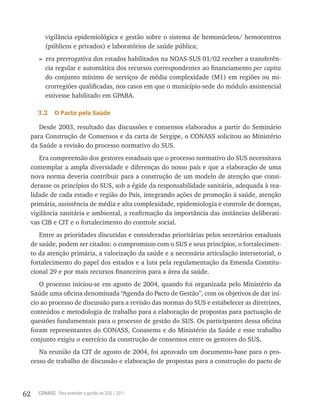 vigilância epidemiológica e gestão sobre o sistema de hemonúcleos/ hemocentros
          (públicos e privados) e laboratórios de saúde pública;
        » era prerrogativa dos estados habilitados na NOAS-SUS 01/02 receber a transferên-
          cia regular e automática dos recursos correspondentes ao financiamento per capita
          do conjunto mínimo de serviços de média complexidade (M1) em regiões ou mi-
          crorregiões qualificadas, nos casos em que o município-sede do módulo assistencial
          estivesse habilitado em GPABA.

       3.2    o Pacto pela saúde

        Desde 2003, resultado das discussões e consensos elaborados a partir do Seminário
     para Construção de Consensos e da carta de Sergipe, o CONASS solicitou ao Ministério
     da Saúde a revisão do processo normativo do SUS.
        Era compreensão dos gestores estaduais que o processo normativo do SUS necessitava
     contemplar a ampla diversidade e diferenças do nosso país e que a elaboração de uma
     nova norma deveria contribuir para a construção de um modelo de atenção que consi-
     derasse os princípios do SUS, sob a égide da responsabilidade sanitária, adequada à rea-
     lidade de cada estado e região do País, integrando ações de promoção à saúde, atenção
     primária, assistência de média e alta complexidade, epidemiologia e controle de doenças,
     vigilância sanitária e ambiental, a reafirmação da importância das instâncias deliberati-
     vas CIB e CIT e o fortalecimento do controle social.
        Entre as prioridades discutidas e consideradas prioritárias pelos secretários estaduais
     de saúde, podem ser citados: o compromisso com o SUS e seus princípios, o fortalecimen-
     to da atenção primária, a valorização da saúde e a necessária articulação intersetorial, o
     fortalecimento do papel dos estados e a luta pela regulamentação da Emenda Constitu-
     cional 29 e por mais recursos financeiros para a área da saúde.
        O processo iniciou-se em agosto de 2004, quando foi organizada pelo Ministério da
     Saúde uma oficina denominada “Agenda do Pacto de Gestão”, com os objetivos de dar iní-
     cio ao processo de discussão para a revisão das normas do SUS e estabelecer as diretrizes,
     conteúdos e metodologia de trabalho para a elaboração de propostas para pactuação de
     questões fundamentais para o processo de gestão do SUS. Os participantes dessa oficina
     foram representantes do CONASS, Conasems e do Ministério da Saúde e esse trabalho
     conjunto exigiu o exercício da construção de consensos entre os gestores do SUS.
        Na reunião da CIT de agosto de 2004, foi aprovado um documento-base para o pro-
     cesso de trabalho de discussão e elaboração de propostas para a construção do pacto de




62     CONASS Para entender a gestão do SUS / 2011
 