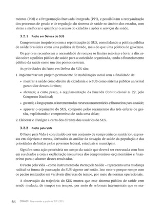mentos (PDI) e a Programação Pactuada Integrada (PPI), e possibilitam a reorganização
     dos processos de gestão e de regulação do sistema de saúde no âmbito dos estados, com
     vistas a melhorar e qualificar o acesso do cidadão a ações e serviços de saúde.

        3.2.1     Pacto em Defesa do sUs

        Compromisso inequívoco com a repolitização do SUS, consolidando a política pública
     de saúde brasileira como uma política de Estado, mais do que uma política de governos.
        Os gestores reconhecem a necessidade de romper os limites setoriais e levar a discus-
     são sobre a política pública de saúde para a sociedade organizada, tendo o financiamento
     público da saúde como um dos pontos centrais.
        As prioridades do Pacto em Defesa do SUS são:
     1. implementar um projeto permanente de mobilização social com a finalidade de:
        » mostrar a saúde como direito de cidadania e o SUS como sistema público universal
          garantidor desses direitos;
        » alcançar, a curto prazo, a regulamentação da Emenda Constitucional n. 29, pelo
          Congresso Nacional;
        » garantir, a longo prazo, o incremento dos recursos orçamentários e financeiros para a saúde;
        » aprovar o orçamento do SUS, composto pelos orçamentos das três esferas de ges-
          tão, explicitando o compromisso de cada uma delas;
     2. Elaborar e divulgar a carta dos direitos dos usuários do SUS.

        3.2.2     Pacto pela Vida

        O Pacto pela Vida é constituído por um conjunto de compromissos sanitários, expres-
     sos em objetivos e metas, derivados da análise da situação de saúde da população e das
     prioridades definidas pelos governos federal, estaduais e municipais.
        Significa uma ação prioritária no campo da saúde que deverá ser executada com foco
     em resultados e com a explicitação inequívoca dos compromissos orçamentários e finan-
     ceiros para o alcance desses resultados.
        O Pacto pela Vida – como instrumento do Pacto pela Saúde – representa uma mudança
     radical na forma de pactuação do SUS vigente até então. Isso ocorre porque rompe com
     os pactos realizados em variáveis discretas de tempo, por meio de normas operacionais.
        A observação da trajetória do SUS mostra que esse sistema público de saúde vem
     sendo mudado, de tempos em tempos, por meio de reformas incrementais que se ma-



64     CONASS Para entender a gestão do SUS / 2011
 