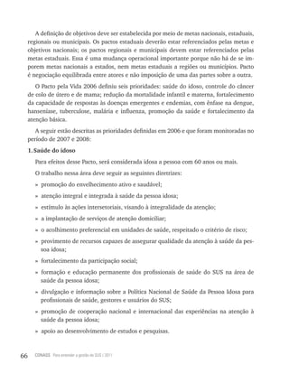 A definição de objetivos deve ser estabelecida por meio de metas nacionais, estaduais,
     regionais ou municipais. Os pactos estaduais deverão estar referenciados pelas metas e
     objetivos nacionais; os pactos regionais e municipais devem estar referenciados pelas
     metas estaduais. Essa é uma mudança operacional importante porque não há de se im-
     porem metas nacionais a estados, nem metas estaduais a regiões ou municípios. Pacto
     é negociação equilibrada entre atores e não imposição de uma das partes sobre a outra.
        O Pacto pela Vida 2006 definiu seis prioridades: saúde do idoso, controle do câncer
     de colo de útero e de mama; redução da mortalidade infantil e materna, fortalecimento
     da capacidade de respostas às doenças emergentes e endemias, com ênfase na dengue,
     hanseníase, tuberculose, malária e influenza, promoção da saúde e fortalecimento da
     atenção básica.
        A seguir estão descritas as prioridades definidas em 2006 e que foram monitoradas no
     período de 2007 e 2008:
     1. Saúde do idoso
       Para efeitos desse Pacto, será considerada idosa a pessoa com 60 anos ou mais.
       O trabalho nessa área deve seguir as seguintes diretrizes:
       » promoção do envelhecimento ativo e saudável;
       » atenção integral e integrada à saúde da pessoa idosa;
       » estímulo às ações intersetoriais, visando à integralidade da atenção;
       » a implantação de serviços de atenção domiciliar;
       » o acolhimento preferencial em unidades de saúde, respeitado o critério de risco;
       » provimento de recursos capazes de assegurar qualidade da atenção à saúde da pes-
         soa idosa;
       » fortalecimento da participação social;
       » formação e educação permanente dos profissionais de saúde do SUS na área de
         saúde da pessoa idosa;
       » divulgação e informação sobre a Política Nacional de Saúde da Pessoa Idosa para
         profissionais de saúde, gestores e usuários do SUS;
       » promoção de cooperação nacional e internacional das experiências na atenção à
         saúde da pessoa idosa;
       » apoio ao desenvolvimento de estudos e pesquisas.



66     CONASS Para entender a gestão do SUS / 2011
 