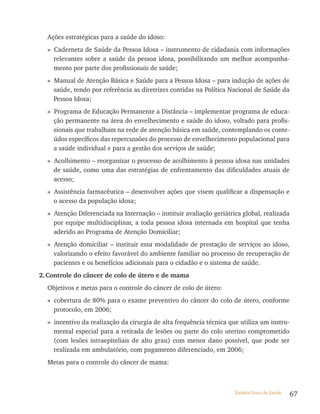 Ações estratégicas para a saúde do idoso:
  » Caderneta de Saúde da Pessoa Idosa – instrumento de cidadania com informações
    relevantes sobre a saúde da pessoa idosa, possibilitando um melhor acompanha-
    mento por parte dos profissionais de saúde;
  » Manual de Atenção Básica e Saúde para a Pessoa Idosa – para indução de ações de
    saúde, tendo por referência as diretrizes contidas na Política Nacional de Saúde da
    Pessoa Idosa;
  » Programa de Educação Permanente a Distância – implementar programa de educa-
    ção permanente na área do envelhecimento e saúde do idoso, voltado para profis-
    sionais que trabalham na rede de atenção básica em saúde, contemplando os conte-
    údos específicos das repercussões do processo de envelhecimento populacional para
    a saúde individual e para a gestão dos serviços de saúde;
  » Acolhimento – reorganizar o processo de acolhimento à pessoa idosa nas unidades
    de saúde, como uma das estratégias de enfrentamento das dificuldades atuais de
    acesso;
  » Assistência farmacêutica – desenvolver ações que visem qualificar a dispensação e
    o acesso da população idosa;
  » Atenção Diferenciada na Internação – instituir avaliação geriátrica global, realizada
    por equipe multidisciplinar, a toda pessoa idosa internada em hospital que tenha
    aderido ao Programa de Atenção Domiciliar;
  » Atenção domiciliar – instituir essa modalidade de prestação de serviços ao idoso,
    valorizando o efeito favorável do ambiente familiar no processo de recuperação de
    pacientes e os benefícios adicionais para o cidadão e o sistema de saúde.
2. Controle do câncer de colo de útero e de mama
  Objetivos e metas para o controle do câncer de colo de útero:
  » cobertura de 80% para o exame preventivo do câncer do colo de útero, conforme
    protocolo, em 2006;
  » incentivo da realização da cirurgia de alta frequência técnica que utiliza um instru-
    mental especial para a retirada de lesões ou parte do colo uterino comprometido
    (com lesões intraepiteliais de alto grau) com menor dano possível, que pode ser
    realizada em ambulatório, com pagamento diferenciado, em 2006;
  Metas para o controle do câncer de mama:



                                                                     Sistema Único de Saúde   67
 