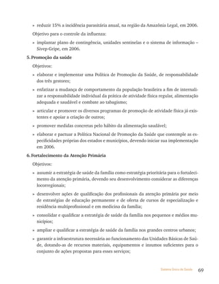 » reduzir 15% a incidência parasitária anual, na região da Amazônia Legal, em 2006.
  Objetivo para o controle da influenza:
  » implantar plano de contingência, unidades sentinelas e o sistema de informação –
    Sivep-Gripe, em 2006.
5. Promoção da saúde
  Objetivos:
  » elaborar e implementar uma Política de Promoção da Saúde, de responsabilidade
    dos três gestores;
  » enfatizar a mudança de comportamento da população brasileira a fim de internali-
    zar a responsabilidade individual da prática de atividade física regular, alimentação
    adequada e saudável e combate ao tabagismo;
  » articular e promover os diversos programas de promoção de atividade física já exis-
    tentes e apoiar a criação de outros;
  » promover medidas concretas pelo hábito da alimentação saudável;
  » elaborar e pactuar a Política Nacional de Promoção da Saúde que contemple as es-
    pecificidades próprias dos estados e municípios, devendo iniciar sua implementação
    em 2006.
6. Fortalecimento da Atenção Primária
  Objetivos:
  » assumir a estratégia de saúde da família como estratégia prioritária para o fortaleci-
    mento da atenção primária, devendo seu desenvolvimento considerar as diferenças
    locorregionais;
  » desenvolver ações de qualificação dos profissionais da atenção primária por meio
    de estratégias de educação permanente e de oferta de cursos de especialização e
    residência multiprofissional e em medicina da família;
  » consolidar e qualificar a estratégia de saúde da família nos pequenos e médios mu-
    nicípios;
  » ampliar e qualificar a estratégia de saúde da família nos grandes centros urbanos;
  » garantir a infraestrutura necessária ao funcionamento das Unidades Básicas de Saú-
    de, dotando-as de recursos materiais, equipamentos e insumos suficientes para o
    conjunto de ações propostas para esses serviços;


                                                                      Sistema Único de Saúde   69
 