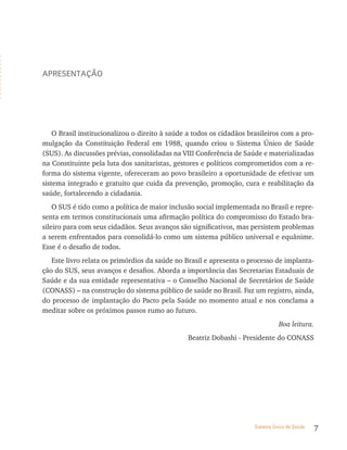 ApresentAção




    O Brasil institucionalizou o direito à saúde a todos os cidadãos brasileiros com a pro-
mulgação da Constituição Federal em 1988, quando criou o Sistema Único de Saúde
(SUS). As discussões prévias, consolidadas na VIII Conferência de Saúde e materializadas
na Constituinte pela luta dos sanitaristas, gestores e políticos comprometidos com a re-
forma do sistema vigente, ofereceram ao povo brasileiro a oportunidade de efetivar um
sistema integrado e gratuito que cuida da prevenção, promoção, cura e reabilitação da
saúde, fortalecendo a cidadania.
    O SUS é tido como a política de maior inclusão social implementada no Brasil e repre-
senta em termos constitucionais uma afirmação política do compromisso do Estado bra-
sileiro para com seus cidadãos. Seus avanços são significativos, mas persistem problemas
a serem enfrentados para consolidá-lo como um sistema público universal e equânime.
Esse é o desafio de todos.
   Este livro relata os primórdios da saúde no Brasil e apresenta o processo de implanta-
ção do SUS, seus avanços e desafios. Aborda a importância das Secretarias Estaduais de
Saúde e da sua entidade representativa – o Conselho Nacional de Secretários de Saúde
(CONASS) – na construção do sistema público de saúde no Brasil. Faz um registro, ainda,
do processo de implantação do Pacto pela Saúde no momento atual e nos conclama a
meditar sobre os próximos passos rumo ao futuro.
                                                                                 Boa leitura.
                                                Beatriz Dobashi - Presidente do CONASS




                                                                       Sistema Único de Saúde   7
 