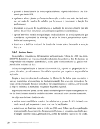 » garantir o financiamento da atenção primária como responsabilidade das três esfe-
          ras de gestão do SUS;
        » aprimorar a inserção dos profissionais da atenção primária nas redes locais de saú-
          de, por meio de vínculos de trabalho que favoreçam o provimento e fixação dos
          profissionais;
        » implantar o processo de monitoramento e avaliação da atenção primária nas três
          esferas de governo, com vistas à qualificação da gestão descentralizada;
        » apoiar diferentes modos de organização e fortalecimento da atenção primária que
          considerem os princípios da estratégia de Saúde da Família, respeitando as especi-
          ficidades locorregionais;
        » implantar a Política Nacional de Saúde da Pessoa Idosa, buscando a atenção
          integral.

        3.2.3     Pacto de Gestão

        Contempla os princípios do SUS previstos na Constituição Federal de 1988 e na Lei n.
     8.080/90. Estabelece as responsabilidades solidárias dos gestores a fim de diminuir as
     competências concorrentes, contribuindo, assim, para o fortalecimento da gestão com-
     partilhada e solidária do SUS.
        Avança na regionalização e descentralização do SUS, a partir da proposição de al-
     gumas diretrizes, permitindo uma diversidade operativa que respeite as singularidades
     regionais.
        Propõe a descentralização de atribuições do Ministério da Saúde para os estados e
     para os municípios, acompanhado da desburocratização dos processos normativos. Re-
     força a territorialização da saúde como base para organização dos sistemas, estruturando
     as regiões sanitárias e instituindo colegiados de gestão regional.
        Explicita as diretrizes para o sistema de financiamento público tripartite em grandes blo-
     cos de financiamento federal e estabelece relações contratuais entre os entes federativos.
        Os objetivos do Pacto de Gestão são:
        » definir a responsabilidade sanitária de cada instância gestora do SUS: federal, esta-
          dual e municipal, superando o atual processo de habilitação;
        » estabelecer as diretrizes para a gestão do SUS, com ênfase na descentralização,
          regionalização, financiamento, Programação Pactuada e Integrada, regulação, par-
          ticipação e controle social, planejamento, gestão do trabalho e educação na saúde.



70     CONASS Para entender a gestão do SUS / 2011
 