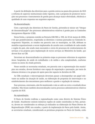 A partir da definição das diretrizes para a gestão entrou na pauta dos gestores do SUS
a reforma de aspectos institucionais então vigentes, com a proposta de promover inova-
ções nos processos e instrumentos de gestão para alcançar maior efetividade, eficiência e
qualidade de suas respostas nos seguintes aspectos:

  Na descentralização:

   Com a aprovação das diretrizes do Pacto de Gestão, pretendia-se iniciar um “choque
de descentralização” dos processos administrativos relativos à gestão para as Comissões
Intergestores Bipartite (CIB).
   Dessa forma, a proposta contida na Portaria GM/MS n. 598, de 23 de março de 2006,
é de que gradativamente, respeitadas as diretrizes e normas pactuadas na Comissão In-
tergestores Tripartite, os estados em parceria com os municípios, na CIB, definam os
modelos organizacionais a serem implantados de acordo com a realidade de cada estado
e região do país, não sendo mais necessário o envio de processos de credenciamento de
serviços e/ou projetos para implantação de novos serviços ao Ministério da Saúde, que
devem ficar na CIB.
   Deveriam ser descentralizados na primeira etapa os processos referentes às seguintes
áreas: hospitalar, de saúde do trabalhador e de média e alta complexidade, conforme
consta no anexo da citada portaria.
   Nesse sentido as secretarias estaduais, em parceria com a representação dos municí-
pios nos estados, devem fortalecer esse espaço de negociação e pactuação, por meio de
câmaras técnicas e/ou grupos de apoio para dar suporte às decisões da CIB.
   As CIBs estaduais e microrregionais deveriam passar a desempenhar um papel rele-
vante na análise da situação de saúde, na elaboração de propostas de intervenção e no
estabelecimento dos mecanismos para melhorar a gestão e regulação do sistema.
   Esse processo, entretanto, não foi monitorado e não se sabe ao certo o resultado desse
trabalho. Não foram também descentralizados outros processos administrativos relativos
à gestão do SUS.

  Na regionalização:

   O Pacto de Gestão reafirma a regionalização como uma diretriz do Sistema Único
de Saúde. Atualmente existem inúmeras regiões de saúde constituídas no País, portan-
to, devem ser considerados os esforços já realizados na elaboração do Plano Diretor de
Regionalização (PDR) nos estados, a partir da implantação do Pacto pela Saúde. Assim,
as secretarias estaduais, considerando as premissas propostas no Pacto de Gestão, estão


                                                                     Sistema Único de Saúde   71
 