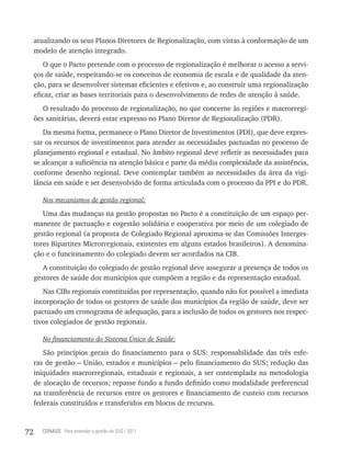 atualizando os seus Planos Diretores de Regionalização, com vistas à conformação de um
     modelo de atenção integrado.
         O que o Pacto pretende com o processo de regionalização é melhorar o acesso a servi-
     ços de saúde, respeitando-se os conceitos de economia de escala e de qualidade da aten-
     ção, para se desenvolver sistemas eficientes e efetivos e, ao construir uma regionalização
     eficaz, criar as bases territoriais para o desenvolvimento de redes de atenção à saúde.
        O resultado do processo de regionalização, no que concerne às regiões e macrorregi-
     ões sanitárias, deverá estar expresso no Plano Diretor de Regionalização (PDR).
        Da mesma forma, permanece o Plano Diretor de Investimentos (PDI), que deve expres-
     sar os recursos de investimentos para atender as necessidades pactuadas no processo de
     planejamento regional e estadual. No âmbito regional deve refletir as necessidades para
     se alcançar a suficiência na atenção básica e parte da média complexidade da assistência,
     conforme desenho regional. Deve contemplar também as necessidades da área da vigi-
     lância em saúde e ser desenvolvido de forma articulada com o processo da PPI e do PDR.

        Nos mecanismos de gestão regional:

        Uma das mudanças na gestão propostas no Pacto é a constituição de um espaço per-
     manente de pactuação e cogestão solidária e cooperativa por meio de um colegiado de
     gestão regional (a proposta de Colegiado Regional aproxima-se das Comissões Interges-
     tores Bipartites Microrregionais, existentes em alguns estados brasileiros). A denomina-
     ção e o funcionamento do colegiado devem ser acordados na CIB.
        A constituição do colegiado de gestão regional deve assegurar a presença de todos os
     gestores de saúde dos municípios que compõem a região e da representação estadual.
        Nas CIBs regionais constituídas por representação, quando não for possível a imediata
     incorporação de todos os gestores de saúde dos municípios da região de saúde, deve ser
     pactuado um cronograma de adequação, para a inclusão de todos os gestores nos respec-
     tivos colegiados de gestão regionais.

        No financiamento do Sistema Único de Saúde:

        São princípios gerais do financiamento para o SUS: responsabilidade das três esfe-
     ras de gestão – União, estados e municípios – pelo financiamento do SUS; redução das
     iniquidades macrorregionais, estaduais e regionais, a ser contemplada na metodologia
     de alocação de recursos; repasse fundo a fundo definido como modalidade preferencial
     na transferência de recursos entre os gestores e financiamento de custeio com recursos
     federais constituídos e transferidos em blocos de recursos.



72     CONASS Para entender a gestão do SUS / 2011
 