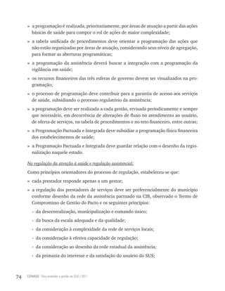 » a programação é realizada, prioritariamente, por áreas de atuação a partir das ações
       básicas de saúde para compor o rol de ações de maior complexidade;
     » a tabela unificada de procedimentos deve orientar a programação das ações que
       não estão organizadas por áreas de atuação, considerando seus níveis de agregação,
       para formar as aberturas programáticas;
     » a programação da assistência deverá buscar a integração com a programação da
       vigilância em saúde;
     » os recursos financeiros das três esferas de governo devem ser visualizados na pro-
       gramação;
     » o processo de programação deve contribuir para a garantia de acesso aos serviços
       de saúde, subsidiando o processo regulatório da assistência;
     » a programação deve ser realizada a cada gestão, revisada periodicamente e sempre
       que necessário, em decorrência de alterações de fluxo no atendimento ao usuário,
       de oferta de serviços, na tabela de procedimentos e no teto financeiro, entre outras;
     » a Programação Pactuada e Integrada deve subsidiar a programação física financeira
       dos estabelecimentos de saúde;
     » a Programação Pactuada e Integrada deve guardar relação com o desenho da regio-
       nalização naquele estado.

     Na regulação da atenção à saúde e regulação assistencial:

     Como princípios orientadores do processo de regulação, estabeleceu-se que:
     » cada prestador responde apenas a um gestor;
     » a regulação dos prestadores de serviços deve ser preferencialmente do município
       conforme desenho da rede da assistência pactuado na CIB, observado o Termo de
       Compromisso de Gestão do Pacto e os seguintes princípios:
        › da descentralização, municipalização e comando único;
        › da busca da escala adequada e da qualidade;
        › da consideração à complexidade da rede de serviços locais;
        › da consideração à efetiva capacidade de regulação;
        › da consideração ao desenho da rede estadual da assistência;
        › da primazia do interesse e da satisfação do usuário do SUS;



74   CONASS Para entender a gestão do SUS / 2011
 