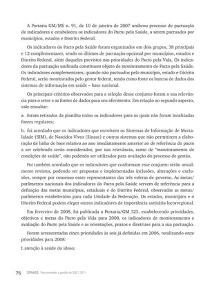 A Portaria GM/MS n. 91, de 10 de janeiro de 2007 unificou processo de pactuação
     de indicadores e estabeleceu os indicadores do Pacto pela Saúde, a serem pactuados por
     municípios, estados e Distrito Federal.
         Os indicadores do Pacto pela Saúde foram organizados em dois grupos, 38 principais
     e 12 complementares, sendo os últimos de pactuação opcional por municípios, estados e
     Distrito Federal, além daqueles previstos nas prioridades do Pacto pela Vida. Os indica-
     dores da pactuação unificada constituem objeto de monitoramento do Pacto pela Saúde.
     Os indicadores complementares, quando não pactuados pelo município, estado e Distrito
     Federal, serão monitorados pelo gestor federal, tendo como fonte os bancos de dados dos
     sistemas de informação em saúde – base nacional.
        Os principais critérios observados para a seleção desse conjunto foram a sua relevân-
     cia para o setor e as fontes de dados para seu aferimento. Em relação ao segundo aspecto,
     vale ressaltar:
     a. foram retirados da planilha todos os indicadores para os quais não foram localizadas
     fontes regulares;
     b. foi acordado que os indicadores que envolvem os Sistemas de Informação de Morta-
     lidade (SIM), de Nascidos Vivos (Sinasc) e outros sistemas que não permitirem a elabo-
     ração de linha de base relativa ao ano imediatamente anterior ao de referência do pacto
     a ser celebrado serão considerados, por sua relevância, como de “monitoramento de
     condições de saúde”, não podendo ser utilizados para avaliação do processo de gestão.
        Foi também acordado que os indicadores que conformam esse conjunto serão anual-
     mente revistos, podendo ser propostas e implementadas inclusões, alterações e exclu-
     sões, sempre por consenso entre representantes das três esferas de governo. As metas/
     parâmetros nacionais dos indicadores do Pacto pela Saúde servem de referência para a
     definição das metas municipais, estaduais e do Distrito Federal, observadas as metas/
     parâmetros estabelecidos para cada Unidade da Federação. Os estados, municípios e o
     Distrito Federal podem eleger outros indicadores de importância sanitária locorregional.
        Em fevereiro de 2008, foi publicada a Portaria/GM 325, estabelecendo prioridades,
     objetivos e metas do Pacto pela Vida para 2008, os indicadores de monitoramento e
     avaliação do Pacto pela Saúde e as orientações, prazos e diretrizes para a sua pactuação.
        Foram acrescentadas cinco prioridades às seis já definidas em 2006, totalizando onze
     prioridades para 2008:
     I. atenção à saúde do idoso;




76     CONASS Para entender a gestão do SUS / 2011
 