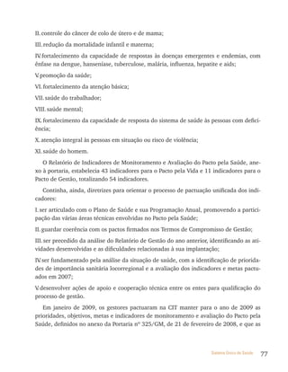 II. controle do câncer de colo de útero e de mama;
III. redução da mortalidade infantil e materna;
IV fortalecimento da capacidade de respostas às doenças emergentes e endemias, com
  .
ênfase na dengue, hanseníase, tuberculose, malária, influenza, hepatite e aids;
V promoção da saúde;
 .
VI. fortalecimento da atenção básica;
VII. saúde do trabalhador;
VIII. saúde mental;
IX. fortalecimento da capacidade de resposta do sistema de saúde às pessoas com defici-
ência;
X. atenção integral às pessoas em situação ou risco de violência;
XI. saúde do homem.
   O Relatório de Indicadores de Monitoramento e Avaliação do Pacto pela Saúde, ane-
xo à portaria, estabelecia 43 indicadores para o Pacto pela Vida e 11 indicadores para o
Pacto de Gestão, totalizando 54 indicadores.
   Continha, ainda, diretrizes para orientar o processo de pactuação unificada dos indi-
cadores:
I. ser articulado com o Plano de Saúde e sua Programação Anual, promovendo a partici-
pação das várias áreas técnicas envolvidas no Pacto pela Saúde;
II. guardar coerência com os pactos firmados nos Termos de Compromisso de Gestão;
III. ser precedido da análise do Relatório de Gestão do ano anterior, identificando as ati-
vidades desenvolvidas e as dificuldades relacionadas à sua implantação;
IV ser fundamentado pela análise da situação de saúde, com a identificação de priorida-
  .
des de importância sanitária locorregional e a avaliação dos indicadores e metas pactu-
ados em 2007;
V desenvolver ações de apoio e cooperação técnica entre os entes para qualificação do
 .
processo de gestão.
   Em janeiro de 2009, os gestores pactuaram na CIT manter para o ano de 2009 as
prioridades, objetivos, metas e indicadores de monitoramento e avaliação do Pacto pela
Saúde, definidos no anexo da Portaria nº 325/GM, de 21 de fevereiro de 2008, e que as



                                                                       Sistema Único de Saúde   77
 