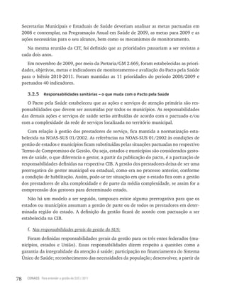 Secretarias Municipais e Estaduais de Saúde deveriam analisar as metas pactuadas em
     2008 e contemplar, na Programação Anual em Saúde de 2009, as metas para 2009 e as
     ações necessárias para o seu alcance, bem como os mecanismos de monitoramento.
        Na mesma reunião da CIT, foi definido que as prioridades passariam a ser revistas a
     cada dois anos.
        Em novembro de 2009, por meio da Portaria/GM 2.669, foram estabelecidas as priori-
     dades, objetivos, metas e indicadores de monitoramento e avaliação do Pacto pela Saúde
     para o biênio 2010-2011. Foram mantidas as 11 prioridades do período 2008/2009 e
     pactuados 40 indicadores.

        3.2.5     responsabilidades sanitárias – o que muda com o Pacto pela saúde

        O Pacto pela Saúde estabeleceu que as ações e serviços de atenção primária são res-
     ponsabilidades que devem ser assumidas por todos os municípios. As responsabilidades
     das demais ações e serviços de saúde serão atribuídas de acordo com o pactuado e/ou
     com a complexidade da rede de serviços localizada no território municipal.
        Com relação à gestão dos prestadores de serviço, fica mantida a normatização esta-
     belecida na NOAS-SUS 01/2002. As referências na NOAS-SUS 01/2002 às condições de
     gestão de estados e municípios ficam substituídas pelas situações pactuadas no respectivo
     Termo de Compromisso de Gestão. Ou seja, estados e municípios são considerados gesto-
     res de saúde, o que diferencia o gestor, a partir da publicação do pacto, é a pactuação de
     responsabilidades definidas na respectiva CIB. A gestão dos prestadores deixa de ser uma
     prerrogativa do gestor municipal ou estadual, como era no processo anterior, conforme
     a condição de habilitação. Assim, pode-se ter situação em que o estado fica com a gestão
     dos prestadores de alta complexidade e de parte da média complexidade, se assim for a
     compreensão dos gestores para determinado estado.
        Não há um modelo a ser seguido, tampouco existe alguma prerrogativa para que os
     estados ou municípios assumam a gestão de parte ou de todos os prestadores em deter-
     minada região do estado. A definição da gestão ficará de acordo com pactuação a ser
     estabelecida na CIB.

        f. Nas responsabilidades gerais da gestão do SUS:
        Foram definidas responsabilidades gerais da gestão para os três entes federados (mu-
     nicípios, estados e União). Essas responsabilidades dizem respeito a questões como a
     garantia da integralidade da atenção á saúde; participação no financiamento do Sistema
     Único de Saúde; reconhecimento das necessidades da população; desenvolver, a partir da



78     CONASS Para entender a gestão do SUS / 2011
 