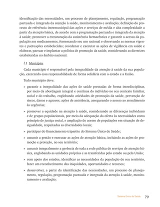 identificação das necessidades, um processo de planejamento, regulação, programação
pactuada e integrada da atenção à saúde, monitoramento e avaliação; definição do pro-
cesso de referência intermunicipal das ações e serviços de média e alta complexidade a
partir da atenção básica, de acordo com a programação pactuada e integrada da atenção
à saúde; promover a estruturação da assistência farmacêutica e garantir o acesso da po-
pulação aos medicamentos, fomentando seu uso racional e observando as normas vigen-
tes e pactuações estabelecidas; coordenar e executar as ações de vigilância em saúde e
elaborar, pactuar e implantar a política de promoção da saúde, considerando as diretrizes
estabelecidas no âmbito nacional.

  f.1 Municípios
   Cada município é responsável pela integralidade da atenção à saúde da sua popula-
ção, exercendo essa responsabilidade de forma solidária com o estado e a União.
  Todo município deve:
  » garantir a integralidade das ações de saúde prestadas de forma interdisciplinar,
    por meio da abordagem integral e contínua do indivíduo no seu contexto familiar,
    social e do trabalho, englobando atividades de promoção da saúde, prevenção de
    riscos, danos e agravos; ações de assistência, assegurando o acesso ao atendimento
    às urgências;
  » promover a equidade na atenção à saúde, considerando as diferenças individuais
    e de grupos populacionais, por meio da adequação da oferta às necessidades como
    princípio de justiça social, e ampliação do acesso de populações em situação de de-
    sigualdade, respeitadas as diversidades locais;
  » participar do financiamento tripartite do Sistema Único de Saúde;
  » assumir a gestão e executar as ações de atenção básica, incluindo as ações de pro-
    moção e proteção, no seu território;
  » assumir integralmente a gerência de toda a rede pública de serviços de atenção bá-
    sica, englobando as unidades próprias e as transferidas pelo estado ou pela União;
  » com apoio dos estados, identificar as necessidades da população do seu território,
    fazer um reconhecimento das iniquidades, oportunidades e recursos;
  » desenvolver, a partir da identificação das necessidades, um processo de planeja-
    mento, regulação, programação pactuada e integrada da atenção à saúde, monito-
    ramento e avaliação;




                                                                     Sistema Único de Saúde   79
 
