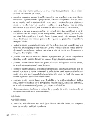 » formular e implementar políticas para áreas prioritárias, conforme definido nas di-
       ferentes instâncias de pactuação;
     » organizar o acesso a serviços de saúde resolutivos e de qualidade na atenção básica,
       viabilizando o planejamento, a programação pactuada e integrada da atenção à saú-
       de e a atenção à saúde no seu território, explicitando a responsabilidade, o compro-
       misso e o vínculo do serviço e equipe de saúde com a população do seu território,
       desenhando a rede de atenção e promovendo a humanização do atendimento;
     » organizar e pactuar o acesso a ações e serviços de atenção especializada a partir
       das necessidades da atenção básica, configurando a rede de atenção, por meio dos
       processos de integração e articulação dos serviços de atenção básica com os demais
       níveis do sistema, com base no processo da programação pactuada e integrada da
       atenção à saúde;
     » pactuar e fazer o acompanhamento da referência da atenção que ocorre fora do seu
       território, em cooperação com o estado, Distrito Federal e com os demais municí-
       pios envolvidos no âmbito regional e estadual, conforme a programação pactuada e
       integrada da atenção à saúde;
     » garantir essas referências de acordo com a programação pactuada e integrada da
       atenção à saúde, quando dispuser de serviços de referência intermunicipal;
     » garantir a estrutura física necessária para a realização das ações de atenção básica,
       de acordo com as normas técnicas vigentes;
     » promover a estruturação da assistência farmacêutica e garantir, em conjunto com as
       demais esferas de governo, o acesso da população aos medicamentos cuja dispen-
       sação esteja sob sua responsabilidade, promovendo o uso racional, observadas as
       normas vigentes e pactuações estabelecidas;
     » assumir a gestão e execução das ações de vigilância em saúde realizadas no âmbito
       local, compreendendo as ações de vigilância epidemiológica, sanitária e ambiental,
       de acordo com as normas vigentes e pactuações estabelecidas;
     » elaborar, pactuar e implantar a política de promoção da saúde, considerando as
       diretrizes estabelecidas no âmbito nacional.

     f.2 Estados
     Cabe aos estados:
     » responder, solidariamente com municípios, Distrito Federal e União, pela integrali-
       dade da atenção à saúde da população;



80   CONASS Para entender a gestão do SUS / 2011
 