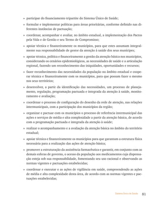 » participar do financiamento tripartite do Sistema Único de Saúde;
» formular e implementar políticas para áreas prioritárias, conforme definido nas di-
  ferentes instâncias de pactuação;
» coordenar, acompanhar e avaliar, no âmbito estadual, a implementação dos Pactos
  pela Vida e de Gestão e seu Termo de Compromisso;
» apoiar técnica e financeiramente os municípios, para que estes assumam integral-
  mente sua responsabilidade de gestor da atenção à saúde dos seus munícipes;
» apoiar técnica, política e financeiramente a gestão da atenção básica nos municípios,
  considerando os cenários epidemiológicos, as necessidades de saúde e a articulação
  regional, fazendo um reconhecimento das iniquidades, oportunidades e recursos;
» fazer reconhecimento das necessidades da população no âmbito estadual e coope-
  rar técnica e financeiramente com os municípios, para que possam fazer o mesmo
  nos seus territórios;
» desenvolver, a partir da identificação das necessidades, um processo de planeja-
  mento, regulação, programação pactuada e integrada da atenção à saúde, monito-
  ramento e avaliação;
» coordenar o processo de configuração do desenho da rede de atenção, nas relações
  intermunicipais, com a participação dos municípios da região;
» organizar e pactuar com os municípios o processo de referência intermunicipal das
  ações e serviços de média e alta complexidade a partir da atenção básica, de acordo
  com a programação pactuada e integrada da atenção à saúde;
» realizar o acompanhamento e a avaliação da atenção básica no âmbito do território
  estadual;
» apoiar técnica e financeiramente os municípios para que garantam a estrutura física
  necessária para a realização das ações de atenção básica;
» promover a estruturação da assistência farmacêutica e garantir, em conjunto com as
  demais esferas de governo, o acesso da população aos medicamentos cuja dispensa-
  ção esteja sob sua responsabilidade, fomentando seu uso racional e observando as
  normas vigentes e pactuações estabelecidas;
» coordenar e executar e as ações de vigilância em saúde, compreendendo as ações
  de média e alta complexidade desta área, de acordo com as normas vigentes e pac-
  tuações estabelecidas;



                                                                   Sistema Único de Saúde   81
 