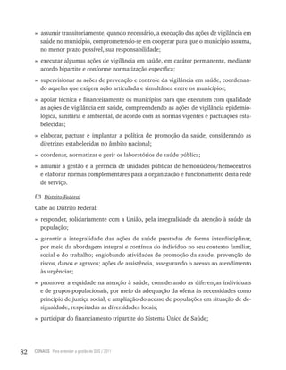 » assumir transitoriamente, quando necessário, a execução das ações de vigilância em
       saúde no município, comprometendo-se em cooperar para que o município assuma,
       no menor prazo possível, sua responsabilidade;
     » executar algumas ações de vigilância em saúde, em caráter permanente, mediante
       acordo bipartite e conforme normatização específica;
     » supervisionar as ações de prevenção e controle da vigilância em saúde, coordenan-
       do aquelas que exigem ação articulada e simultânea entre os municípios;
     » apoiar técnica e financeiramente os municípios para que executem com qualidade
       as ações de vigilância em saúde, compreendendo as ações de vigilância epidemio-
       lógica, sanitária e ambiental, de acordo com as normas vigentes e pactuações esta-
       belecidas;
     » elaborar, pactuar e implantar a política de promoção da saúde, considerando as
       diretrizes estabelecidas no âmbito nacional;
     » coordenar, normatizar e gerir os laboratórios de saúde pública;
     » assumir a gestão e a gerência de unidades públicas de hemonúcleos/hemocentros
       e elaborar normas complementares para a organização e funcionamento desta rede
       de serviço.

     f.3 Distrito Federal
     Cabe ao Distrito Federal:
     » responder, solidariamente com a União, pela integralidade da atenção à saúde da
       população;
     » garantir a integralidade das ações de saúde prestadas de forma interdisciplinar,
       por meio da abordagem integral e contínua do indivíduo no seu contexto familiar,
       social e do trabalho; englobando atividades de promoção da saúde, prevenção de
       riscos, danos e agravos; ações de assistência, assegurando o acesso ao atendimento
       às urgências;
     » promover a equidade na atenção à saúde, considerando as diferenças individuais
       e de grupos populacionais, por meio da adequação da oferta às necessidades como
       princípio de justiça social, e ampliação do acesso de populações em situação de de-
       sigualdade, respeitadas as diversidades locais;
     » participar do financiamento tripartite do Sistema Único de Saúde;




82   CONASS Para entender a gestão do SUS / 2011
 