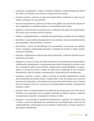 » coordenar, acompanhar e avaliar, no âmbito estadual, a implementação dos Pactos
  pela Vida e de Gestão e seu Termo de Compromisso de Gestão;
» assumir a gestão e executar as ações de atenção básica, incluindo as ações de pro-
  moção e proteção, no seu território;
» assumir integralmente a gerência de toda a rede pública de serviços de atenção bá-
  sica, englobando as unidades próprias e as transferidas pela União;
» garantir a estrutura física necessária para a realização das ações de atenção básica,
  de acordo com as normas técnicas vigentes;
» realizar o acompanhamento e a avaliação da atenção básica no âmbito do seu território;
» identificar as necessidades da população do seu território, fazer um reconhecimento
  das iniquidades, oportunidades e recursos;
» desenvolver, a partir da identificação das necessidades, um processo de planeja-
  mento, regulação, programação pactuada e integrada da atenção à saúde, monito-
  ramento e avaliação;
» formular e implementar políticas para áreas prioritárias, conforme definido nas ins-
  tâncias de pactuação;
» organizar o acesso a serviços de saúde resolutivos e de qualidade na atenção básica,
  viabilizando o planejamento, a programação pactuada e integrada da atenção à saú-
  de e a atenção à saúde no seu território, explicitando a responsabilidade, o compro-
  misso e o vínculo do serviço e equipe de saúde com a população do seu território,
  desenhando a rede de atenção e promovendo a humanização do atendimento;
» organizar e pactuar o acesso a ações e serviços de atenção especializada a partir
  das necessidades da atenção básica, configurando a rede de atenção, por meio dos
  processos de integração e articulação dos serviços de atenção básica com os demais
  níveis do sistema, com base no processo da programação pactuada e integrada da
  atenção à saúde;
» pactuar e fazer o acompanhamento da referência da atenção que ocorre fora do seu
  território, em cooperação com os estados envolvidos no âmbito regional, conforme
  a programação pactuada e integrada da atenção à saúde;
» promover a estruturação da assistência farmacêutica e garantir, em conjunto com
  a União, o acesso da população aos medicamentos cuja dispensação esteja sob sua
  responsabilidade, fomentando seu uso racional e observando as normas vigentes e
  pactuações estabelecidas;


                                                                    Sistema Único de Saúde   83
 