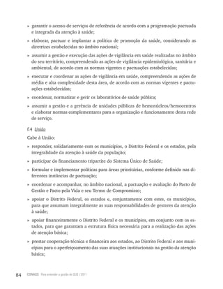 » garantir o acesso de serviços de referência de acordo com a programação pactuada
       e integrada da atenção à saúde;
     » elaborar, pactuar e implantar a política de promoção da saúde, considerando as
       diretrizes estabelecidas no âmbito nacional;
     » assumir a gestão e execução das ações de vigilância em saúde realizadas no âmbito
       do seu território, compreendendo as ações de vigilância epidemiológica, sanitária e
       ambiental, de acordo com as normas vigentes e pactuações estabelecidas;
     » executar e coordenar as ações de vigilância em saúde, compreendendo as ações de
       média e alta complexidade desta área, de acordo com as normas vigentes e pactu-
       ações estabelecidas;
     » coordenar, normatizar e gerir os laboratórios de saúde pública;
     » assumir a gestão e a gerência de unidades públicas de hemonúcleos/hemocentros
       e elaborar normas complementares para a organização e funcionamento desta rede
       de serviço.

     f.4 União
     Cabe à União:
     » responder, solidariamente com os municípios, o Distrito Federal e os estados, pela
       integralidade da atenção à saúde da população;
     » participar do financiamento tripartite do Sistema Único de Saúde;
     » formular e implementar políticas para áreas prioritárias, conforme definido nas di-
       ferentes instâncias de pactuação;
     » coordenar e acompanhar, no âmbito nacional, a pactuação e avaliação do Pacto de
       Gestão e Pacto pela Vida e seu Termo de Compromisso;
     » apoiar o Distrito Federal, os estados e, conjuntamente com estes, os municípios,
       para que assumam integralmente as suas responsabilidades de gestores da atenção
       à saúde;
     » apoiar financeiramente o Distrito Federal e os municípios, em conjunto com os es-
       tados, para que garantam a estrutura física necessária para a realização das ações
       de atenção básica;
     » prestar cooperação técnica e financeira aos estados, ao Distrito Federal e aos muni-
       cípios para o aperfeiçoamento das suas atuações institucionais na gestão da atenção
       básica;



84   CONASS Para entender a gestão do SUS / 2011
 