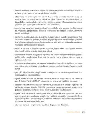 » exercer de forma pactuada as funções de normatização e de coordenação no que se
  refere à gestão nacional da atenção básica no SUS;
» identificar, em articulação com os estados, Distrito Federal e municípios, as ne-
  cessidades da população para o âmbito nacional, fazendo um reconhecimento das
  iniquidades, oportunidades e recursos, e cooperar técnica e financeiramente com os
  gestores, para que façam o mesmo nos seus territórios;
» desenvolver, a partir da identificação de necessidades, um processo de planejamen-
  to, regulação, programação pactuada e integrada da atenção à saúde, monitora-
  mento e avaliação;
» promover a estruturação da assistência farmacêutica e garantir, em conjunto com
  as demais esferas de governo, o acesso da população aos medicamentos que este-
  jam sob sua responsabilidade, fomentando seu uso racional, observadas as normas
  vigentes e pactuações estabelecidas;
» definir e pactuar as diretrizes para a organização das ações e serviços de média e
  alta complexidade, a partir da atenção básica;
» coordenar e executar as ações de vigilância em saúde, compreendendo as ações de
  média e alta complexidade desta área, de acordo com as normas vigentes e pactu-
  ações estabelecidas;
» coordenar, nacionalmente, as ações de prevenção e controle da vigilância em saúde
  que exijam ação articulada e simultânea entre os estados, Distrito Federal e muni-
  cípios;
» proceder à investigação complementar ou conjunta com os demais gestores do SUS
  em situação de risco sanitário;
» apoiar e coordenar os laboratórios de saúde pública – Rede Nacional de Laborató-
  rios de Saúde Pública (RNLSP) – nos aspectos relativos à vigilância em saúde;
» assumir transitoriamente, quando necessário, a execução das ações de vigilância em
  saúde nos estados, Distrito Federal e municípios, comprometendo-se em cooperar
  para que assumam, no menor prazo possível, suas responsabilidades;
» apoiar técnica e financeiramente os estados, o Distrito Federal e os municípios para
  que executem com qualidade as ações de vigilância em saúde, compreendendo as
  ações de vigilância epidemiológica, sanitária e ambiental, de acordo com as normas
  vigentes e pactuações estabelecidas;
» elaborar, pactuar e implementar a política de promoção da saúde.


                                                                  Sistema Único de Saúde   85
 