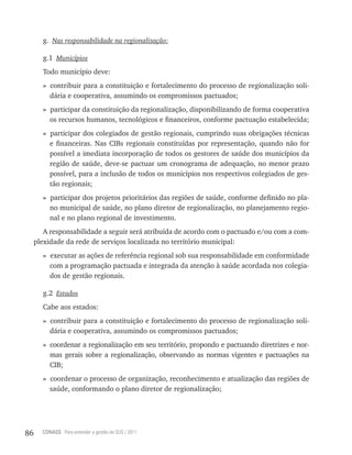 g. Nas responsabilidade na regionalização:

       g.1 Municípios
       Todo município deve:
       » contribuir para a constituição e fortalecimento do processo de regionalização soli-
         dária e cooperativa, assumindo os compromissos pactuados;
       » participar da constituição da regionalização, disponibilizando de forma cooperativa
         os recursos humanos, tecnológicos e financeiros, conforme pactuação estabelecida;
       » participar dos colegiados de gestão regionais, cumprindo suas obrigações técnicas
         e financeiras. Nas CIBs regionais constituídas por representação, quando não for
         possível a imediata incorporação de todos os gestores de saúde dos municípios da
         região de saúde, deve-se pactuar um cronograma de adequação, no menor prazo
         possível, para a inclusão de todos os municípios nos respectivos colegiados de ges-
         tão regionais;
       » participar dos projetos prioritários das regiões de saúde, conforme definido no pla-
         no municipal de saúde, no plano diretor de regionalização, no planejamento regio-
         nal e no plano regional de investimento.
        A responsabilidade a seguir será atribuída de acordo com o pactuado e/ou com a com-
     plexidade da rede de serviços localizada no território municipal:
       » executar as ações de referência regional sob sua responsabilidade em conformidade
         com a programação pactuada e integrada da atenção à saúde acordada nos colegia-
         dos de gestão regionais.

       g.2 Estados
       Cabe aos estados:
       » contribuir para a constituição e fortalecimento do processo de regionalização soli-
         dária e cooperativa, assumindo os compromissos pactuados;
       » coordenar a regionalização em seu território, propondo e pactuando diretrizes e nor-
         mas gerais sobre a regionalização, observando as normas vigentes e pactuações na
         CIB;
       » coordenar o processo de organização, reconhecimento e atualização das regiões de
         saúde, conformando o plano diretor de regionalização;




86     CONASS Para entender a gestão do SUS / 2011
 