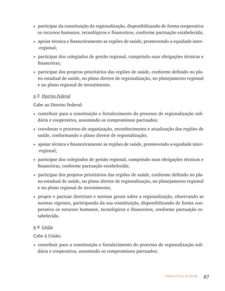 » participar da constituição da regionalização, disponibilizando de forma cooperativa
  os recursos humanos, tecnológicos e financeiros, conforme pactuação estabelecida;
» apoiar técnica e financeiramente as regiões de saúde, promovendo a equidade inter-
  -regional;
» participar dos colegiados de gestão regional, cumprindo suas obrigações técnicas e
  financeiras;
» participar dos projetos prioritários das regiões de saúde, conforme definido no pla-
  no estadual de saúde, no plano diretor de regionalização, no planejamento regional
  e no plano regional de investimento.

g.3 Distrito Federal
Cabe ao Distrito Federal:
» contribuir para a constituição e fortalecimento do processo de regionalização soli-
  dária e cooperativa, assumindo os compromissos pactuados;
» coordenar o processo de organização, reconhecimento e atualização das regiões de
  saúde, conformando o plano diretor de regionalização;
» apoiar técnica e financeiramente as regiões de saúde, promovendo a equidade inter-
  -regional;
» participar dos colegiados de gestão regional, cumprindo suas obrigações técnicas e
  financeiras, conforme pactuação estabelecida;
» participar dos projetos prioritários das regiões de saúde, conforme definido no pla-
  no estadual de saúde, no plano diretor de regionalização, no planejamento regional
  e no plano regional de investimento;
» propor e pactuar diretrizes e normas gerais sobre a regionalização, observando as
  normas vigentes, participando da sua constituição, disponibilizando de forma coo-
  perativa os recursos humanos, tecnológicos e financeiros, conforme pactuação es-
  tabelecida.

g.4 União
Cabe à União:
» contribuir para a constituição e fortalecimento do processo de regionalização soli-
  dária e cooperativa, assumindo os compromissos pactuados;




                                                                  Sistema Único de Saúde   87
 
