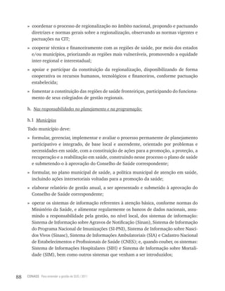 » coordenar o processo de regionalização no âmbito nacional, propondo e pactuando
       diretrizes e normas gerais sobre a regionalização, observando as normas vigentes e
       pactuações na CIT;
     » cooperar técnica e financeiramente com as regiões de saúde, por meio dos estados
       e/ou municípios, priorizando as regiões mais vulneráveis, promovendo a equidade
       inter-regional e interestadual;
     » apoiar e participar da constituição da regionalização, disponibilizando de forma
       cooperativa os recursos humanos, tecnológicos e financeiros, conforme pactuação
       estabelecida;
     » fomentar a constituição das regiões de saúde fronteiriças, participando do funciona-
       mento de seus colegiados de gestão regionais.

     h. Nas responsabilidades no planejamento e na programação:

     h.1 Municípios
     Todo município deve:
     » formular, gerenciar, implementar e avaliar o processo permanente de planejamento
       participativo e integrado, de base local e ascendente, orientado por problemas e
       necessidades em saúde, com a constituição de ações para a promoção, a proteção, a
       recuperação e a reabilitação em saúde, construindo nesse processo o plano de saúde
       e submetendo-o à aprovação do Conselho de Saúde correspondente;
     » formular, no plano municipal de saúde, a política municipal de atenção em saúde,
       incluindo ações intersetoriais voltadas para a promoção da saúde;
     » elaborar relatório de gestão anual, a ser apresentado e submetido à aprovação do
       Conselho de Saúde correspondente;
     » operar os sistemas de informação referentes à atenção básica, conforme normas do
       Ministério da Saúde, e alimentar regularmente os bancos de dados nacionais, assu-
       mindo a responsabilidade pela gestão, no nível local, dos sistemas de informação:
       Sistema de Informação sobre Agravos de Notificação (Sinan), Sistema de Informação
       do Programa Nacional de Imunizações (SI-PNI), Sistema de Informação sobre Nasci-
       dos Vivos (Sinasc), Sistema de Informações Ambulatoriais (SIA) e Cadastro Nacional
       de Estabelecimentos e Profissionais de Saúde (CNES); e, quando couber, os sistemas:
       Sistema de Informações Hospitalares (SIH) e Sistema de Informação sobre Mortali-
       dade (SIM), bem como outros sistemas que venham a ser introduzidos;



88   CONASS Para entender a gestão do SUS / 2011
 